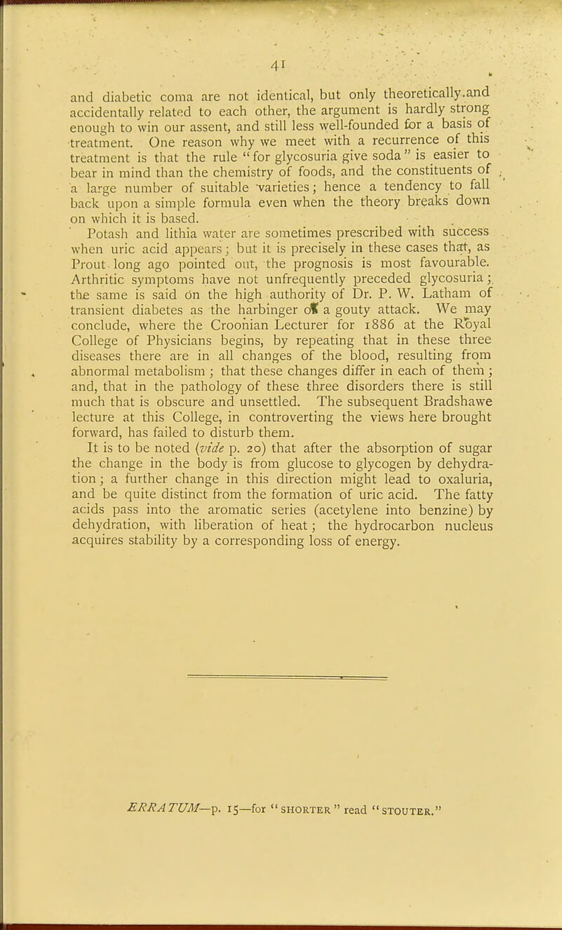 and diabetic coma are not identical, but only theoretically.and accidentally related to each other, the argument is hardly strong enough to win our assent, and still less well-founded for a basis of ■treatment. One reason why we meet with a recurrence of this treatment is that the rule for glycosuria give soda is easier to bear in mind than the chemistry of foods, and the constituents of a large number of suitable 'varieties; hence a tendency to fall back upon a simple formula even when the theory breaks down on which it is based. ■ . Potash and lithia water are sometimes prescribed with success when uric acid appears; but it is precisely in these cases that, as Prout long ago pointed out, the prognosis is most favourable. Arthritic symptoms have not unfrequently preceded glycosuria;. the same is said on the high authority of Dr. P. W. Latham of transient diabetes as the harbinger o% a gouty attack. We may conclude, where the Croohian Lecturer for 1886 at the Royal College of Physicians begins, by repeating that in these three diseases there are in all changes of the blood, resulting from abnormal metabolism ; that these changes differ in each of them ; and, that in the pathology of these three disorders there is still much that is obscure and unsettled. The subsequent Bradshawe lecture at this College, in controverting the views here brought forward, has failed to disturb them. It is to be noted (vt'de p. 20) that after the absorption of sugar the change in the body is from glucose to glycogen by dehydra- tion ; a further change in this direction might lead to oxaluria, and be quite distinct from the formation of uric acid. The fatty acids pass into the aromatic series (acetylene into benzine) by dehydration, with liberation of heat; the hydrocarbon nucleus acquires stability by a corresponding loss of energy. ERRATUM—^. 15—for shorter read stouter.