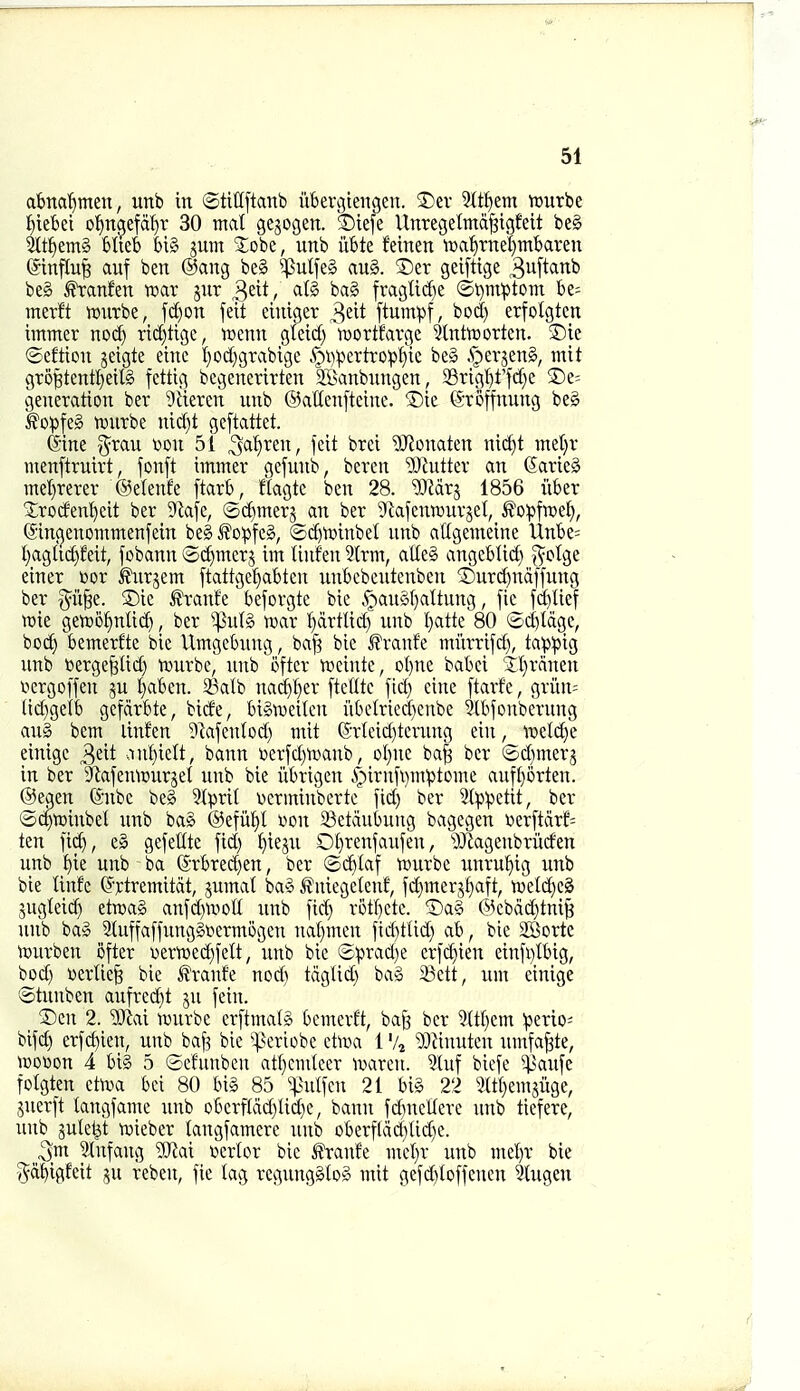 abna'^meu, unb in ©tittftanb iibergiengen. S)ev Stt^em njurbe ^teBei otjn^efd^r 30 mat gejogen. ©iefe UnregetmdjBtgfeit be§ 5ltf)em§ Mieb t)i§ jum 2:obe, unb iibte feinen ft)a^rnel)mbaren @influ§ auf ben @ang be§ ^ulfe§ auS. ®er geiftige S^ftanb be§ ^anfen tear jnr ^tit, at§ ba§ fragtid)e ©t)mptom be= merft murbe, fi^on feit eiuiger ^iit ftumpf, bod) erfolgtcn hnmer nod) rid)tigc, tccnn gfeid) mortfarge 5lnttt)ortcn. ®ie ©eftion jeigte eine l^od^grabigc .^i)^ertro!pffic be§ .^erjeng, mit gro^tentl}eil§ fcttig begenerirten 35>anbnngen 33rtgl)t'fd}e ®e= generation ber ^iieren unb ©aUenftcine. ®ie ©roffnung beg ^opfeg njurbe nid)t gcftattet. (Sine ^rau won 5i ^a^ren, fcit brci ?[Ronaten nid)t met^r menftruirt, fonft imnter gcfunb, beren ^Jiutter an (5arie§ mel}rerer ®e(enfe ftarb, ftagtc ben 28. ^Mrj 1856 iiber Xroden'^eit ber 9k|e, ©c^merg an ber 'iRafenrourjet, ^o^jfwe^, ®in(jenomntenfein be§ ^o:pfcg, ®d)n)inbet unb atigemeine Unbe; t}aglid}Mt, fobann ©c^merj im Unf'en 3lrm, alle§ angeblid) i^otge einer »or ^urjem ftattge^abten unbcbeutcnben ®urd)ndffung ber §ii^e. 5)ie franfe beforgte bie .<r)auS()altung, [ic ^Uef n)ie gert)6^nli(^, ber ^u(§ mx l^drtlid) unb l}atte 80 ©d)tdge, bo^^ bemerfte bie Umgebung, ba[? bie ^?ranfe miirrifd), ta|i^)ig unb \3erge^Iid) tvurbe, unb 'ofter vueinte, oI)ne babci 'Sl}rnnen tiergoffen ju t}abcn. 23alb nac^l)er [telltc fid) cine [tarfc, grun= tid)gelb gefdrbte, bide, biStvcilcn iibcMed)cnbe SXbfonberung aug bem linfen ?kfentod) mit (Srtcid)tcrung ein, tnelcJ^e einigc ^zit ,mt)ielt, bann oerjd)'a'»anb, ot)nc ba^ ber @d)merj in ber ^lafentxjurset unb bie iibrigen 4'iTnfi)m^)tome aufborten. ©egen (Snbc beg ?tprit wcrminbcrte fid) ber 5t^:petit, ber ©cftoinbet unb bag ®efiif>l von 23etdubung bagegen Derftdrf^ ten fic^, eg gefetlte fid) t)ieju Ol)renfaufen, ^D^agenbritden unb t)ie unb ba @rbred)en, ber ©c^Iaf ttjurbe unru^ig unb bie linfe ^'rtremitdt, jumat bag J^uiegefenf, fd)merj§aft, tweldieg jugteid) etnjag anfd)n'>oE unb fid) rotf)ete. Dag @ebdd)tni§ unb bag 2{uffaffunggoermogcn nal)men fid)tUd) ab, bie SSorte tDurben ofter oern)ed)felt, unb bie ©prad)e crfc^ien einfi)tbig, bod) Dertie§ bie ^ranfe nod) tdglid) bag 23ett, urn cinige ijDtnnbcn aufre^^t ju fein. ^Dcn 2. Wed wurbe crftmaig bemerft, ba^ ber M)em !periO' bifd) erfc^ien, unb bafe bie ^^^eriobe ctiua 1 '4 ?i3Jinuten umfa^te, n)ooon 4 big 5 ©efunben atl)cm(eer ivareu. 9luf biefe C^aufe folgten dm bci 80 big 85 ^liulfcn 21 big 22 5lt()emjuge, juerft tangfame unb oberftdd)lid)e, bann fd)ncllere unb tiefere, unb jule^t voieber langfamerc unb oberf(dd)Ud)e. 3m Stnfang yjt<xi v>erlor bie ^anfe mct)r unb met)r bie pbigfeit su reben, fie lag regungglog mit gefd)toffenen 3lugen