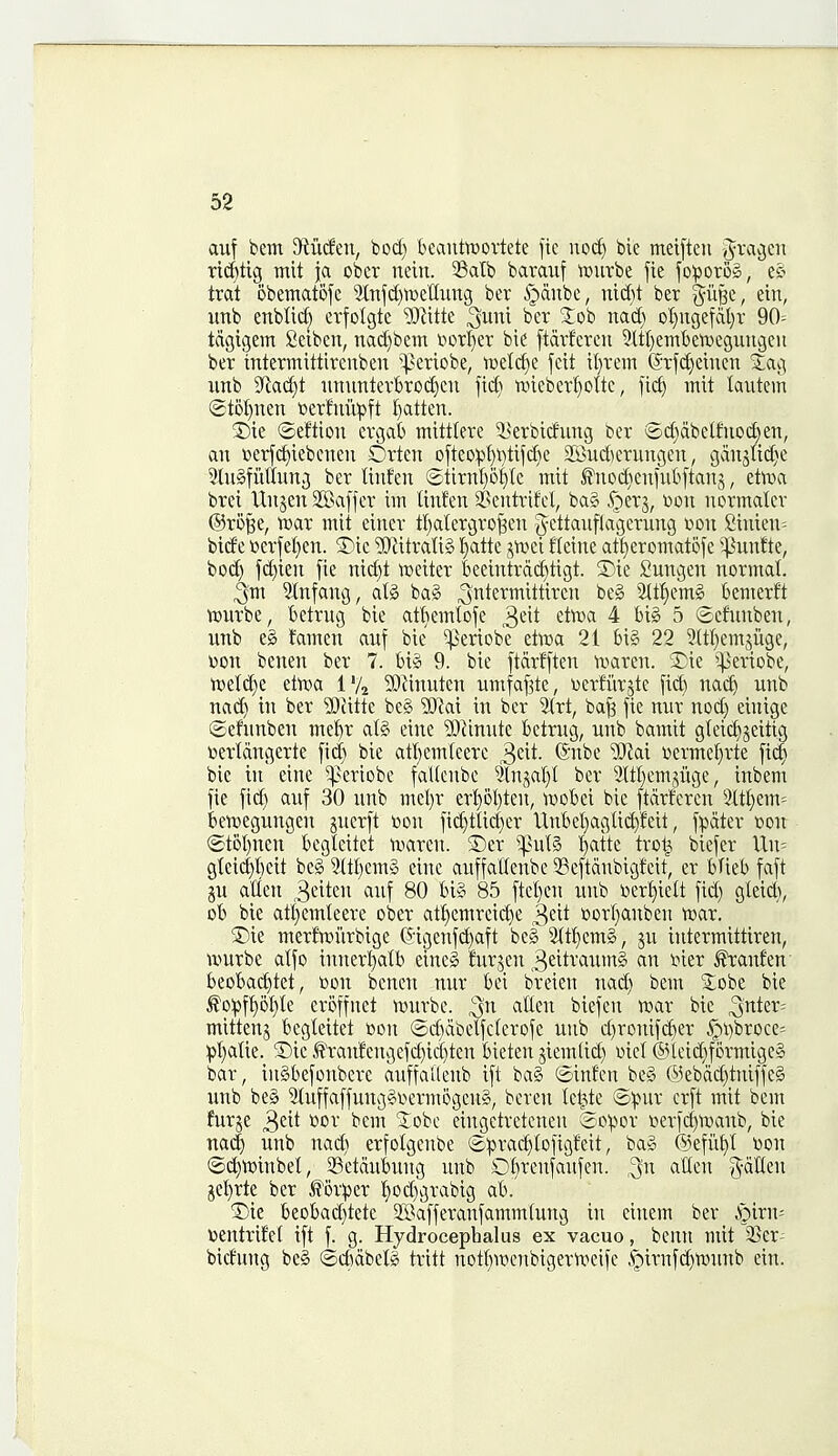 aiif bem JRiicfen, bod) beantoortete fie nod) bie meiftcn ridjtig mit ja ober nein. ^Balb baraiif 'rourbe fie fo:porD§, trat obetnatofc 3trtfd)tr»enung ber §dnbe, md)t ber %u^i, etn, unb enblid) cvfolgte y)litk ^um ber Job nad) oI)ngefat)r 90= tdgigem Ceibcn, nai^bem t>orI)er bie ftdrfcren 3ltt)eTnl)ett)eguncscu ber intermitttrenben ^^eriobe, twelc^e fcit il)rem @rfd)eiuen Jag imb 9fiad)t imurtterbrodieu jid> tvieber^olte, fic^ mit kutein ®t5I)nen t>erfnii))ft I)atten. T)k ©eftiou ergab mittlere i^erbicfung ber (£d)dbelfuod)en, an »erf^iebenen Orten ofteo:pt)i)tifd)e SKudierungen, gdnjUd)e 5ln§fiiffung ber ttnfen (2tirnl)of)(c mit fnod)en|ub[tan5, etoa brei Unjen SBaffer im linfen ^entrifel, ba§ 5;)er3, toon normalcr ©ro^e, n)ar mit eincr tI)alergro^en g^ettanfla'gerung r>on £inien= bide »erfet)en. ®ie ^iitratiS l^atte jtvei fleine at^eromatofe '^iinfte, bod) fd)ien fie nict)t tueiter beeintrdcf)tigt. 5Die Sungen normal ^m 3tnfang, ate ba§ ^ntermittircn beg %t^)m§> bemerft tciirbe, betrug bie af^emtoje ^<i\t ttma 4 big 5 ©cfunben, unb eg famen auf bie ^eriobc elroa 21 big 22 2(tl}em5iige, \)on benen ber 7. big 9. bie ftdrfften ivaren. 2^ie ^^eriobe, njelc^e etn^a i% ?Oiinuten umfaf^te, tiertiirjte fid) nad) unb nad) in ber Wdtk beg Wax in ber 5^r^, ba^ fie nur nod) einige ©efnnben me{)r alg eine ?0^inutc belrug, unb bamit gteicf)jeitig toertdngerte fid) bie atl}emleere ^dt. @nbe ^}iai \)ermet)rte fic^ bie in eine ^eriobe faUcnbe Slnjal)! ber 9ItI)emji\ge, inbem fie fid) auf 30 unb met)r er^ol)ten, ^Dobei bie ftdrferen 2ttt)em= ktt»egungcn ^nerft toon fic^tlid)er Unbet)aglid)feit, f^idter »on (£t5l)nen begleitet tvaren. ©er ^^ul§ t)atte trot^ biefer Un= gteid)l)eit beg 2ttl)emg eine auffallenbe ^Seftdubivgfeit, er bUeb faft ju alien 3eiten auf 80 big 85 ftcl)en unb tier^iett fid) gleid); ot* bie atf)emleere ober at!^emreic^e ^dt oor()anben tvar. 5)ie merfroi'trbige ©igenfi^aft beg 2tt!^emg, ju intermittiren, ivurbe alfo inner{)alb cineg tojen 3eitraumg an iner ^anfeu' beobai^tet, con benen nur bei breien nad) bem Jobe bie ^o:pft)ot)te eroffnet tDurbe. ^n alien biefen n^ar bie ^nter= mittenj begleitet bon ©cbdbelfclerofe unb d)ronifd)er ^i)brocc= pl)alie. S)ie ^ranfengefd)id)ten bieten jiem(id) »icl @leid)formigeg bar, ingbefonbere auffallenb ift bag ©infen beg @ebdd)tniffeg unb beg 2tuffaffunggiierm5geng, beren Icl^te ©^ur erft mit bem fur^e ^dt \)or bem Jobc eingetretenen So^or i?erfd)ivanb, bie na(^ unb nad) erfolgenbe ®:prac^lofigfeit, bag (Sefii^l Don ©(i^tt>inbel, 33etdubung unb 01)renfaitfen. alien g-dKen jcl)rte ber ^6r:per l)od)grabig ab. '^k beobad)tetc SBafferanfammlung in einem ber S^ixu- V)entrif'et ift f. g. Hydrocephalus ex vacuo, benn mit $5er- bicfung beg ©d)dbelg tritt notl)TOenbigern^eife ^irnfd)n.ninb ein.