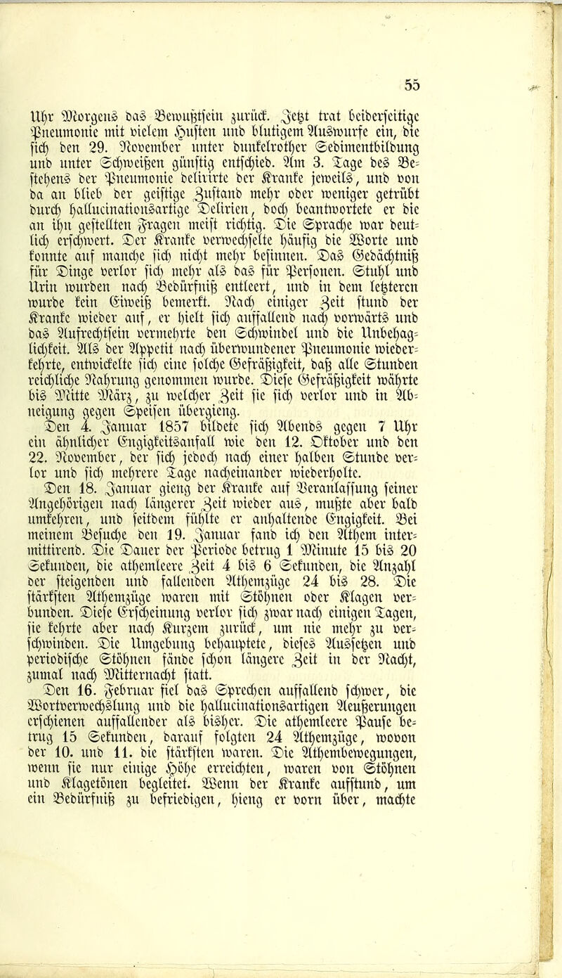 IXljx 'iOiorgeug baS ^ewu^tfein juri'tcf. ^Je^t trat 6ciberjciti^c ^^iieumonie mit udm Ajuften unb blutigem 3(u§iDurfc ein, bte ftc^ ben 29. 'iRceembcr unter bunfeIrotl)cr ©ebimentbitbung unb nnter ^i2d)wci^en giinftig entfc^ieb. 2(in 3. Jage beg 33e= [tctieng ber '^neumonie belhirte bcr £ranfe jetceUg, unb »on ba an blieb ber geiftige 3^if^<^'^^ ^'^'^^^ njentger getriibt bur^^ :^attudnationgarttge ©elirien, boc() be_antoortete er bie an U)n gefteUten 5^agen mei[t ricf)tig. 5)ie toprad)e tear beut= M) erfdjtvert. ®ev ^ranfc viern)ecf)fette l)du|ig bie SBorte unb fonnte auf mand)e fid) uid)t mel)r bejinnen. Sag @ebd(^tnt^ fi'ir S)inge toerlor fid) incl)r alg bag fiir ^erfonen. (5tut)l unb Urin it>urben nat^ ^ebiirfni^ entleert, unb in bem le^tercn ■jDurbe fein ©itveife bemerft. Jladj einigev 3^^^ ftunb ber ^ranfc n^ieber auf, er l)idt fid) anffallcub nad) ijorivdrtg unb bag 3lufred)tfein l^erlnet}r^e ben ©d)l»inbel unb bie Unbel)ag= Ud}feit. 5llg ber 9ip:petit nad) iiberiDunbencr ^^neumonie UJicber^ fet)rte, entoidelte fid) eine fold)e ©efrd^igfeit, ba| atie ©tunben reid)lid)e 9'^al)rung gcnominen nmrbe. ®iefe ©efrd^igMt njd^rte big 5.Wte Wax^, ju iDeldjer 3*^^^ fit fid) wertor unb in Wi- neigung gegen ©peifen iibergieng. 3)cn 4. ^anuar 1857 bitbete fid) 5tbenbg gegen 7 XU)x ein d^nlid)er (SugigfeitganfaU vok ben 12. Dftober unb ben 22. 9^otoember, ber fid) febod) nad) einer !)alben ©tunbe »er- lor unb fid) mefirerc 3:agc nad)einanber n)ieberI)oIte. 3)en 18. ^anuar gieng ber ^ranfe anf 55erantaffuug feiner 3(ngel)5rigen nad) Idngerer 3cit tuieber aug, mu^tc aber batb umre!)ren, unb feitbein fii^lte er anl)altenbc (Sugigfeit. 33ei meinem 55efud)e ben 19. ^ai^u^^' f^i^b id) ben 9ltf)em inters mittirenb. ©ie Saner ber 'Jicriobe betrug J OJlinutc 15 big 20 ©efunben, bie atl)einleere 3eit 4 big 6 (^-efunbcn, bie %ijal)I ber fteigenbcu unb fatlcnben l>tt()cm5iigc 24 big 28. 5)ie ftdrfften 2ttl)em5iige maren tnit ic)t5l)nen ober Magcn »er= bunbcn. ®iefe 6rfd)einung nerlor fid) gt^ar nad) einigen Sagen, fie tdjxk aber nad) ^^urjem juriid, um nie met)r ju Der^ f(i^\:)inben. Sic Umgcbnng bel)au:ptete, biefeg ^(ugfe^en unb periobifc^e ©toI)nen fdnbc fd)on Idugere ^dt in bcr 9cad)t, jumal nac^ 'iKitternad)t ftatt. _ Sen 16. gebruar fiet bag to^)red)en auffallcub fd)^»er, bic SffiorltiertDcc^glung unb bic l)aIIucinatiDngartigen 2leufeerungen crfc!)ieuen auffaUcnber alg bigl)er. Sic att)emleerc ^^aufc ht- trug 15 ©efunben, barauf folgten 24 2ttt)emjitgc, trocon ber 10. unb 11. bie ftdrfften luarcn. Sic 3lt£)embeit)egungen, TOcnn fie nur cinige i)5t)e erreid)ten, ivarcn won ®tot)nen unb Magetonen beglcitet. 2Benn ber tranfe aufftunb, um ein Sebiirfnife ju befriebigen, l)ieng er toorn iiber, macJ^te