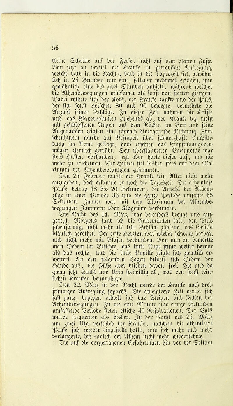 fteiue ®d)ritte auf bcv gerfe, nid^t auf bem v^Iatteu j^uj^e. 2Son jei^t an i)erfic( bcv ^wmk iu periobifd^c ^hifvefluug, vt>et(^c balij ju bic '^uid)! =, balb in btc lacjeSjeit \xtl, (5Ctu5!)n- Ud) in 24 totnnben nnv ein=, [eltencr mel)rmal erfd)ien, unb ge'TO5f)nUd) cine biS jtr^ei ^^itunben anl)ielt, n)df)renb it)e(d)er bie Sttljcmbetnegungen miU)famer al§ fon[t lion [tatten i^iencjcn. Dabei r5tl)ete fic^ ber ber ^tanfc janfte nnb bet 'Puts, ber fid) fonft jn)ifd)en 80 unb 90 betvegte, toermc^Tte blc 5tngal)l fcinev ®d)tdcie. ^n btefer ^dt na'^men bie ^dfte unb ba§ for^crtoohimen jufefienbS ab, ber ^ranfe tag meift mit gefd)Ic>fjcnen 5lugen auf bem JRiiden im Sett unb fetne ^ugenad)fcn jeigten einc fd)ivad^ bit^ergirenbe Siiditung. 3^i= jd)cnl)incin teurbe auf 5Befragen fiber fd)mersl)afte (5m^jfin= bung int 3tTme gcflagt, bod) erfd)ieu ba§ 6-ni^5finbung§i'>er^ mogen jiemlid) getriibt. e-eit iiberftanbcner pneumonic xoax [tetS S^u\kn uortianben, jc^t aber l)orte biefer auf, urn nie me^r ju erfcfieinen. ^5)ev ipuften fiel bi»I)er ftet§ mit bem ^)ia= rimum ber '3ttt)embe'iuegungen jufammen. ®en 25. ^cbrnar )vu^k ber ^ranfe feiu Sitter nid)t met)r anjugeben, boc^ erfannte er noc^ bte SageSjeit. ©ie attjemtofe ':|3aufe betrug 18 bi§ 20 ®efunben, bie 3tn,^-il)t ber 3ttt)em= jiige in ciner '^eriobe 36 unb bie ganje 'periobe umfa^tc 65 ©efunben. 3u^£v xoax mit bem iDfajrimum ber Stt^embe^ tcegungen ^ammern ober iflagetone werbunben. SDie 9'lad)t bc§ 14. Ttax^ war befouberg beengt unb auf= geregt. ?iJforgen§ fanb ic^ bic ©Ttremitdten fatt, ben ^ut§ fabenformig, nid)t met)v atS 100 ©li^tdge jd^tenb, ba§ ®eftct)t btdutid) gerott}et. T>tx evfte .^erjton ir>ar tweber fd)Wac^ l}6rbar, unb nid)t mel)r mit 33tafen r>erbunben. ison nun an bemerfte man Oebem im @eftd)te, bag tinfe Utuge ftnnb tociter l^erwor al§ ba§ red)te, unb bic tinfe ^^5u^)ifte jeigte fid) jiemtid) er= \t>eitert. Sin ben fotgcnben 'Jagen bitbcte fid) Ocbem ber ^dnbe au?^ ,^ bie g-iif^e aber blieben batoon frei. ^)ie unb ba gieng jet^t ^stut)! unb Urin freiwittig ab, TOa§ ben fonft rein= tii^en ^ranfcn bcunrut)igte. Den 22. Tlax^ in ber 9'Jad)t murbc ber ^ranfc nad) brei= ftiinbiger Stufregung foporo». ©ie att)emteere 3*-'^t Dcrlor fiii^ faft ganj, bagegen ert)iett fid) ba§ ©teigcn unb ^^atten ber Sltt)embemegungen. ,3n bie cine ?iJJinute unb cinige tocfunbcn umfaffenbc periobe ftctcn ettid)e 40 9{ef!pirationen. Dcr ^ut§ iDurbe frequenter aly bi»!)er. ber Tiadjt be§ 24. ^Kdrg urn j^cci Ut}r i)erfd)icb ber ^ranfe, nad)bent bie att)emteere ^aufe fid) tDicber eingcftettt t)atte, unb fid) mcl)r unb met)r ttertdngertc, bi§ eubtid) ber Sttl)em nidjt met)r H)ieberM)rte. Die auf bic Dorgetragenen (5rfat)rungen f)in t^or ber ©eftion