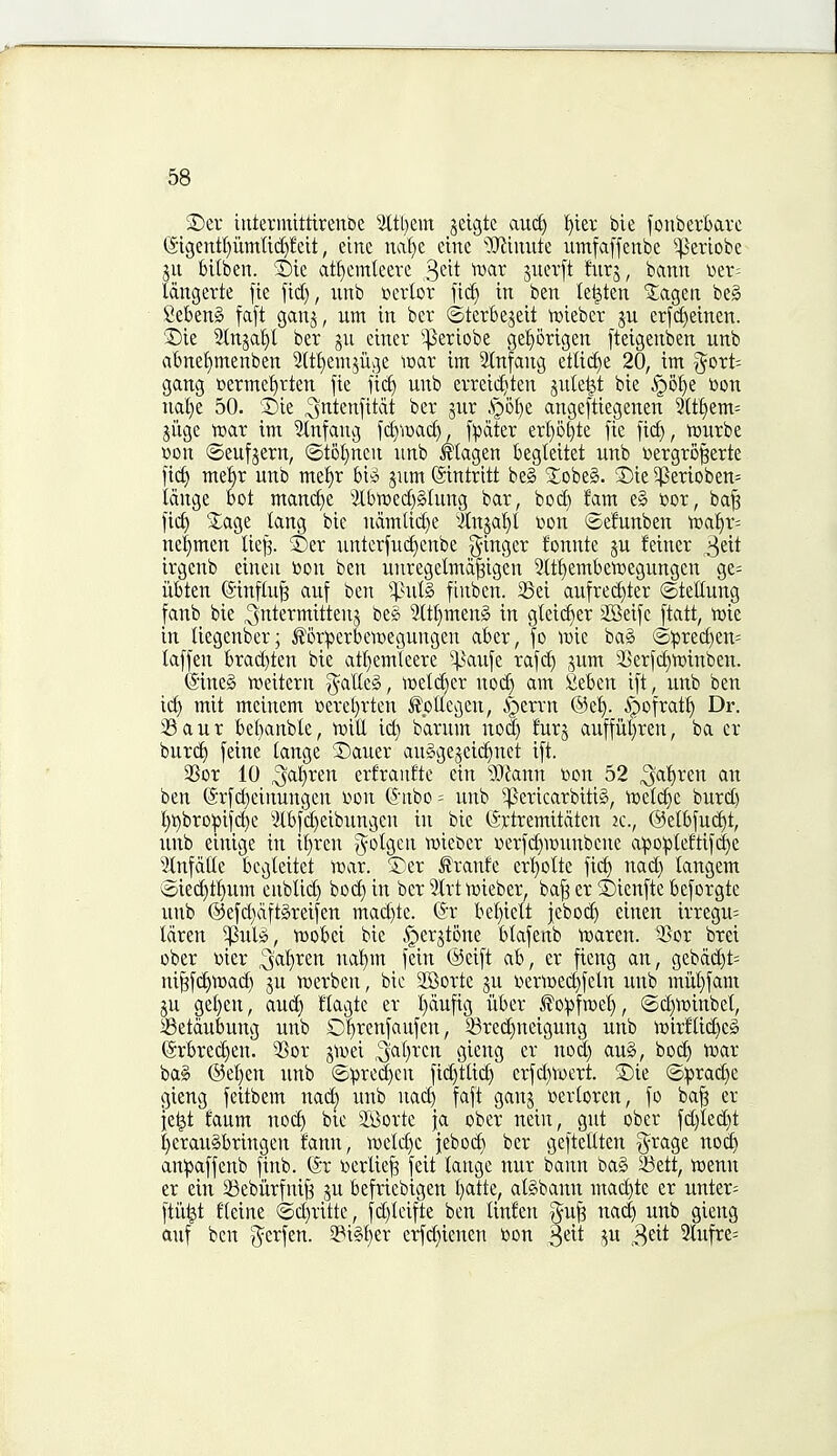 SDev ititerintttirenbe 2ltl)em jeigte auc^ '^ier bie fonberbave (Sigentl)umftd)feit, eine naf)e cine ^iJlimite umfaffenbe ^^eriobe gu bilben. ®ic at^emteere ^dt tvar jucrft furj, bann «er= Idngerte fie fid), unb t>crlor fid) in ben te^ten Jagen be§ SeBenS faft gang, urn in ber ©terbejeit n^tebcr ju erfd)einen. ®ie 2tnjaf)l ber ju einer '^eriobe gel^origen fteigenben unb rtbne'^menben 2(tf)eingiige wax im Slnfang etU(i)e 20, im 3^ort= gang cerme^rten fie fi^ unb evreic^^teu juletjt bie §ol)e toon ual}e 50. 3)ie ^ntenfitdt ber jur ^6i)e angeftiegenen 5(t§em= jiige tear im 3tnfang fct)iDacf), f^jater erf)5^te fie fid), tourbe »on ©eufjern, ®t5l)ncu unb Magen begleitet unb toergro^erte fic^ mel^r unb me^r Wi jum (Sintrttt beg Xobeg. 5Die ^erioben= idnge bot mand)e 'ilbir)ed)§iung bar, bod) fam e§ toor, ba^ fic^ 2;age tang bie ndmUc^e 3(njaf)I Don ©efunben voa\)x- ne|men liej^. ©er untcrfuc^enbe ^'mci,zx fonnte gu feincr 3eit irgcub eineu toon ben unregelmd^igen 3Itf)emben)egungcn gc= iibten (Sinflu^ auf ben ^]3ul§ finben. 58ei aufrec^ter ©tellung fanb bie intermittent beg 9(tt)men§ in gteic^er 2Seifc ftatt, njic in tiegenber; J?6r:perbettoegungen aber, fo \vk bag ©:prec^en= laffen brad)ten bie at^emleere ^^^aufe rafc!^ gum SJerfd^mnben. @ineg tweitern g^atteg, tt)etd)er nod) am fieben ift, unb ben icf) mit mcinem toeret)rten Jlottegeu, i^errn ®e^. ipofrat^ Dr. iB a u r bet)anbte, iDitt id) barum nod) furj auffiitjren, ba cr burc^ feine tange ®auer auggegeidinet ift. 25or 10 3^t)ren erfranftc ein Warn toon 52 ^al^ren an ben ©rfc^eiiiungen toon (^nibo = unb ^ericarbitig, ioeli^e burd) t)i)bro:pifd)c 'Kbfd)eibungcu in bie (Srtremitdten jc., @elbfud)t, unb einige in it}ren ^otgcn wiebcr toerfd)itounbcnc apo^teftifd)e 3Infdlte bcgteitet n)ar. 5)er ^ranfe crt}otte fic^ nad) tangem @ied)tt)um enblid) bod) in ber 2trtttoiebei* ba^ er i)ienfte bcforgte unb @efd)dftgreifen mad)te. (§x bet)ieit jebod) einen irregu= tdren ^ulg, ttJobei bie §i_erjtone btafenb tt>aren. 3Sor brei ober toier ial}ren naf)m fein (^eift ab, er fieng an, gebdd)t= ni^f(^ttoad) ju JDerben, bic Sffiorte gu toert»ecf)feln unb miit)fam 5U get)en, au(^ ftagte er t)dufig iiber J?o!pfTOet), @c|i:)inbel, Setdubung unb d)renfaufen, ©red)neigung unb it)irftid)cg @rbred)en. ?5or ^\x>d ^aljxixi gieng er nod) au§, bo^ tuar bag ®et)en unb ®ipred)en fid)ttid) erfd)Vocrt. 2)ie (5:prad)c gieng feitbem nad) unb nad) faft gang toertoren, fo ba^ er ietjt faum no^ bic Si^ortc ja ober nein, gut ober fd)Ied)t I)eraugbringen tann, n)ctd)C jebod) ber geftellten ^rage no^ an^jaffenb finb. (Sr tocrtic^ feit tangc nur bann bag 5i3ett, toenn er ein 58ebiirfni^ gu befiiebigen t)atte, atgbann mac^te er unter= ftii^t tleine ®d)ritte, fd)leifte ben linfen gu^ nac| unb gieng auf ben g^crfen. 2?igt)er erfd}icnen toon ^dt gu ^dt 3tufre=