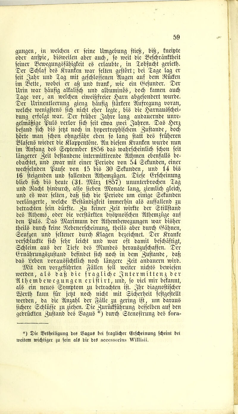 guugcu, in tueld)en ev feme VlmcjeCmng fttej?, 6t^, fnetpte ober anfpie, bi§'roetleu akr and), fo vodt bie i8ef(f)ranft^eit feiiier aSetx^eguni5§fdf)igfett e§ crlaubte, in ■lol)fud)t gcrietl). ®er ©(^laf beg franfen mx jelten gcprt; bei 'Jage tag er feit 3al}r unb '3:ag mit gefd)lo[fenen ?lugen aiif bem a^iiicfen im 33ette, wobei er afe unb tranf, ruie ein ©cfunber. !Der Urin wax 'f)du[ig alfatifd) unb albuminog, bod) famen and) Xage »or, an n)eld)en eituei^freier S^axn abgefonbert njurbe. ®er Urinentleerung gieng l)dufig ftdtfere 3lufrcgung i^otan, ml6;)t njenigftenS fief) nid)t ef)er tegte, big bie i)arnaugfd)ei= bung erfolgt voax. SDer friiber ^a'i)xt lang anbauernbe unre- getmdfeige ^-^ulg vevlor'm feit etoa jtnei 3a£)ren. 5Dag i^er? befanb fid) biS iet^t nod) in :^i):pertrop!)ifd)em 3ii[*«i^^£; ^^^ :^5rte man fd)on o:^ngetdI)r eben fo lang [tatt be§ frii:^eren aSIafeng n^ieber bie ^?ta:p^ent6ne. 5(n biefem ^ranfen n^urbe nun im Stnfang beg ©e:ptember 1856 bag tt»a'()rfd)einUcf) fd)on feit Idngerer ^dt beftanbene intermittirenbe 3(t^men cbenfallg be= obad)tet, unb ^wax mit einer '^eriobe t»on 54 (^efunben, ciner n)ed)felnben ''^anfe tion 15 big 30 ©efunben, unb 14 big 16 fteigenben unb fallenben 2ttbemjugen. 2)icfe (5*rfd)einung blieb fid) big ^eute (31. ?OMrj 1857) ununterbrod)en Xag unb 31acbt £)inburd), alfo fieben ?0^onate lang, jiemlid) gleid), unb eg voax felten, ba§ fid) bie ^periobc um cintgc ©efunben wertdngerte, «.tetd)e SSeftdnbigfeit immerl)in alg auffaKenb gu betrad)ten fein biirftc. 3^ Seiner ^^dt wixtk ber ®tiUftanb beS 3Itl)emg, ober bie toerftdrftcn bi)gpuoifd)en 3[tt)em3i'ige auf ben 5]3ulg. ®ag ^Dianmum ber 5ttf)embetr)egungen luar bigt)er tl}eilg burc^ feine 9iebenerfd)cinung, tl)eilg aber burd) (i^dt)neu, ©eufgen unb feltener burd) ^tagen begcid)nct. 5)er ^xank «erf^Iucfte fid) fel)r teii^t unb toar oft bamit befiihdftigt, ©(i^Ieim aug ber iiefe beg ^Pcunbeg t)eraugjufd)affen. 5)er (Srndl)runggjuftaub befinbet fid) nocf) in bem ^uft^i^be/ ct<^[3 bag fieben r»oraugfid)tIid) nod) Idngerc ^dt anbauern \t>irb. ■^Jiit ben DorgefiU)rten gdtlcn foil iueitcr nid)tg bcmiefen luerben, alg b a ^ bie f r a g I i d) c 3'»t e r m i 11 e n j ber 3t t f) e m b e c g u n g c n c )c i ft i r t, unb, fo i)iet mir betaunt, atg ein ncueg ©i)m'ptom ju betrad)ten ift. '^l)x biagnoftifd)er SBertt) faun fitr fe^t nod) nic^t mit 'Sid)erl)eit feftgeftellt ■roerben, ba bie 5lnjaf)t ber %a{lt ju gering ift, um baraug fid^ere ©(^titffe ju jie^en. 2)ie 3uriidfiti)rung beffeibeu auf ben gebritcfteu S^f^'^'^^^^ '^'^^ 3Sagug *) burd) ©te'nofirung beg fora- *) S)ie SBct^etliguiig beS sBagug bei fragli^er @rfd)einung fd^etiU bet mcitem wi^ltgev fein a\S bie bc3 acccssorius Willisii.