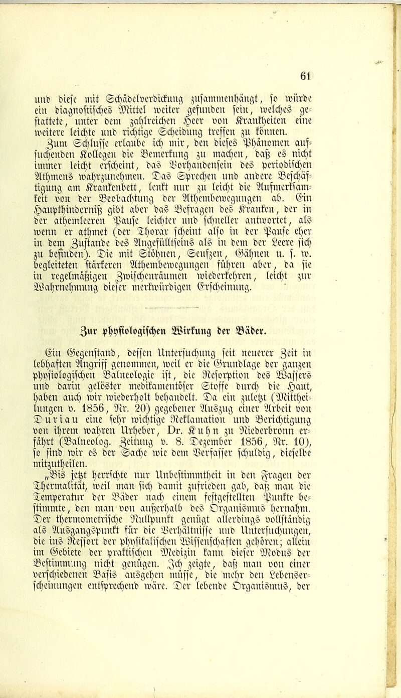 uiib biefc mit SdiabcduTbitfung jufanniienf)auc5t, fe un'irbe ein bta^nofttfd)e§ 'M.tM wdkx gefiiubcn jein, iv>e(d)eg _ge= [tattete, unter bem jal}tveid)en ipecr von J?'ranf()eiten eine UKnterc (eid)te unb rid)tigc ©d}eibung tvejfen ju fonuen. 3uin ©d)(u[fc criaubc id) iiiir, ben bicfe§ ^Vt)duomen auf= |ud)euben ^oltegeii bic 23emerfung 511 mad)cu, ba[3 c» nicfet immer leid)t erfd)ciitt, ba§ i^ovfjaubcnfciu be§ pcviobi1d)en ^ti)mcn§ n)af)rjuncf)meu. !?'ag Sprcdien imb anbcrc 23efd)af= tigung am ^ranfenktt, tcnft uur ju leid)t bic ^lufmcrffaTn: fcit won ber SSeobaditung bev 5(t!)embctvcguugen ab. ©in ,'gan:pt:^inbcrnif5 gibt abev ba§ 23cfragen bc§ ifranfcn, ber in bcr atf}emlecrcn X^au'ii (ciditer nnb fd)ncUcr antwortct, alg luenn er atl)met (ber Xljorar id)eint alfo in ber '^au\t et)er in bem 3i'[t^^c ^^'^^ 3lngefiiUtfein§ atg in bem bcr ?eerc fid) jn befmben). 2)ie mit ©tol^nen, ©cnfjen, @af)nen u. f. id. kgleiteten Jtcirfcrcn ^ittl^embeiucgnngcn fiif)ren abcr_, ba fie in regetmaBigen 3^'>M''i}'-'i^^^^»t'^ unebcrfef}rcn, (eicf)t ^nr S9a!^rnet)mnng biefer merftvi'irbigen ©rfd^einnng. 3ur ^)^t)f^otogtf^en ^Birfung bcr 33at)ev. @in ©egcnftanb, beffcn Unterfud)nng fcit nencrer ^tit in (e6f)aftcn Stngriff gcncmmcn, wdi. er bic (^rnnbiage ber ganjen pl)i)fiologifd)en 23a(neologic ift, bic 9Jcfor:ption' bc§ SBaffers unb barin gelogtcr mebifamentofer Stoffe bnrd) bic .s^aut, Ijaben and) toir UHeberl)olt bet)anbclt. ®a ein jnle^t (Mtt^ei-- hmgcn ». 1856, 9ir. 20) gegcbencr ^InSjng ciner 3irbcit iumi 5)uriau eine fel)r tmditige nkftamation nnb 23erid)tigung »on it)rem ttjaferen Urt)cbcr, Dr. ^u^n jn 9liebcrbronn er= fd^rt (23atneoIog. Scitung ». 8. T^cjember 1856, 9^r. 10), fo finb n)ir e§ ber ^isacbc ii^ic bem ^>crfaffer fc^nlbig, biefelbc mitsnt^eilcn. „23ig je^t t)errfd)te nur Unbcftimmtt)cit in ben ^ragen ber XI)ermaUtdt, lr>eit man fid) bamit jnfricbcn gab, bafj man bie 5:em:peratur bcr 5^dber nad) cinem fcftgeftcllten ^punfte be; ftimmte, ben man lion anf^crbalb bc§ Drganigmuy I)erna^m. 5£er tt)crmomctrifd)c '■}tnUpunft geniigt aUcrbingg notlftdnbig al§ 3(n§gangy:punf't fi'ir bic ikn-t)dttni|fc nnb Unterfud)uugen, bic ing Sfteffort bcr :pt)t)fifaUfd)en $i>iffcnfd)aftcn gcboren; al'lcin im @ebietc bcr praftifdicn 'DJtcbijin faun biefer lliobnS bcr Seftimmiing nidit gcni'igcn. ,^sd) jeigtc, baf^ man Don ciner «er-f_d)iebcncn 2?afig an?n3cl)cn mi'tffc, bic mdjx ben I'ebcnSer-- fd)einungen entfprcd)enb ludrc. Xer tebcnbe Organigmng, bcr