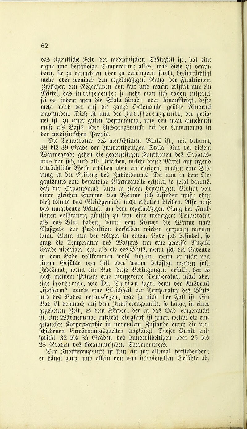 bag eigentft(^e g-elb bet mebijlnij'd)en X^dtigfeit ift, l}at einc eigne unb beftdnbige ^^emperatiir; atleS, tt)a§ biefe ju i)erdn= bern, fie ju i)evmet)ren ober ju Derringern [trebt, beeintrdc[)tigt mei)r ober tuenigev ben rcgelmd^igen ®ang ber ^^iinftionen. 3tx>ifc§eiT ben ©egenjd^en v>on Mt unb tt)arm ejciftirt mir ein ^Jiittet, bag inbifferente; je mef)r man fi(^ bat»on entfernt, fei eg inbem man bie ©fala !^inab= ober I)inauf[teigt, befto mel^r iDirb ber anf bie ganje Oefonomie geiibte ©inbrntf emipfimbcn. 3)ie^ ift mm ber ^nbiffercnjpuuft, ber geeig= net ift jn einer guten 23eftimmung, unb ben man annel^men mu^ alg 23a[ig ober 2luggangg:punft bei ber ^Inroenbung in ber mcbisinij(i[)en 5|]rarig. ®ie 2:em^eratur beg menfd)tid)cn Stntg ift, njic betannt, 38 big 39 ©rabe ber I)nnbcrttl)eiUgen ©fala. S'hir bei biefem 2Sdrmegrabe gel)en bie gegenfeitigen g^vmftionen beg Organig= mug rior fid), unb atte llrfac[)en, ii)elct)e biefeg Wlxttd anf irgenb betrdd)tticf)e 2Beife ert)0^en ober erniebrigen, maci)en eine ®to= rung in ber (Sriftenj beg ^nbioibuumg. ®a nun in bem Or= ganigmug eine beftdnbige $i>drmequelle eriftirt, fo foigt baraug, ba^ ber Organigmug and) in einem beftdnbigen S^erluft Vion einer gteid)en feumme won SBdrme fid) befinben mu§: oI)nc biefs fonnte bag @Ieid)ge'ir>id)t nid)t erl^alten bleiben. Stlfo mufe bag umgebenbe ?Oiittel, um bem regetmd^igen ®ang ber ^uuJ= tionen i)oflftdnbig giinftig ju fein, eine niebrigcre 5;em!peratur atg bag 23lut l)aben, bamit bem l^'orper bie Sffidrme nad) '-jJla^gabe ber ^^^robuftion berfetben iDieber cntjogen luerben tann. 2Benn nun ber ^orpcr in einem 2Babe fid) befinbet, fo mup bie S;emperatur beg 3Safferg um eine gett)iffe Stuja^I @rabe niebriger fein, alg bie beg 23Iutg, loenn fid) ber 58abenbc in bem SBabe Dollf'ommen iDof)i fM)Ien, tDenn er nic^t toon einem @efiil)le oou !alt ober voaxm beldftigt tDerben foil, ^jebegmat, tt)enn ein 23ab biefe ^ebingungen crfiiltt, f)at eg nad) meinem ^rinjip eine inbifferente Semiperatur, uid)t aber eine ifotI)erme, rt)ie Dr. 'Suriau fagt; benn ber ?J[ugbrncf „ifotf)erm tniirbe eine @(ei(^f)eit ber Semperatur beg 53tutg unb beg iBabeg Doraugfel^en, wag ja uid)t ber g^aU ift. Sin 23ab ift bemnad) anf bem ^ut'iffcteuj'punfte, fo tange, in einer gegebenen ^dt, eg bem Al'or^er, ber in bag 33ab ciugetaud)t ift, eine SBdrmemenge entjiel)t, bie gleid) ift fener, 'roeld)e bie ein= getaud)te i?6rpcr^)artf)ie in normalcm 3iift^nbe buri^ bie »cr= fc^iebenen (Srtvdrmuuggquellen em:pfdngt. ©icfer '^^unft ent= fpric^t 32 bt§ 35 ©raben beg t)unberttt)eitigen ober 25 big 28 ©raben beg Dieaumur'fd)eu 5:f)crmomcterg. ®er ^nbifferenjpunft ift fein ein fiir allcmat feftftet)enber; er t)dngt ganj unb aCeiu wn bem inbimbueflen ©efiil)le ab.