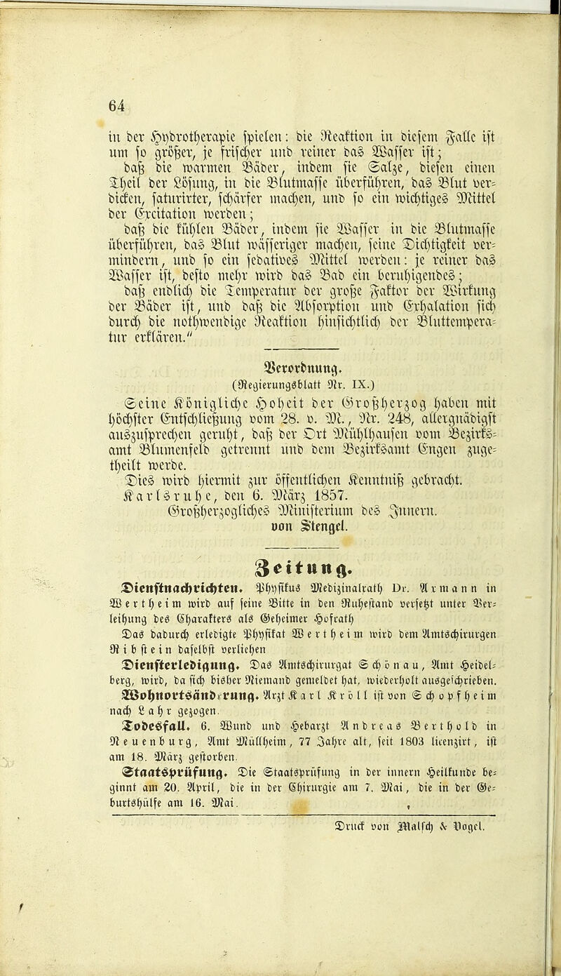 in ber §i)brotI}erapie f:piclcn: ble rKeaftion in bicfem §attc t[t um fo grower, je fvtf(l)ev unb vciner ba§ SKaffev i[t; ba^ bie ttjavmen ^ciber, inbem fie ©alje, biefen einen ber Sofung, in bie 23(utma[fc iiberfii^^ren, ba§ 23tut \)er= bitfen, faturirter, fc^dvfer mad}en, unb fo ein tvic^tigeS 'Mttel ber (?Tcitation iverben; ba^ bie fiil)tcn Saber, inbem fie 2Baffer in bie 331ntmaffe iikrfit{)ren, ba§ 23tnt ivcifferiger niad)cn, feine ©idjtigfeit ux- minbern, unb fo ein febatii^eS Wlittd werben: fe reiner ba» Staffer ift, befto ntel)r tvirb ba§ Sab cin bcrul)igenbe§; bajs enblid) bie '5.em:pcratur ber grof3e ^aftor ber SBirfnng ber SBdber ift, nub ba^ bie Stbforption unb (S'rI)alation fic^ buri^ bie not^ix)enbige Dteaftion f)infi(^^ttid) ber 3S(nttein'pera= tur erfldren. (9iec)ierun9«blatt ^x. IX.) Seine |{'onigUd)c ^ol)eit ber @roB^)erJog l)aben mit I)o^fter (5ntfd)Iie^ung imn 28. i). m., ^x. 248, aUetgndbigft au§jufpred)en gern'^t, baf^ ber Ort 9)liil)n)aufen com Sejirfg= antt SSIumenfelb getreunt nub beiu Sejirfgamt ©ngen jnge= tl)eitt tcerbe. ®ieg tt)irb l)iermit gnr 6ffent(id)en Ileuntnif3 gcbrac^t. ^ar(§rul)e, ben 6. Wixi 1857. ®rofe§erjogIid)e» 'Mnifterinm be» ^nnern. »on Stengel. :S)ienfina(i)t't(i)ten. ¥f)i)fifu^ aRebijinaltat^ Dv. ?txmann in SB e V t e 1 m icirb auf fciiie SSitte in ben Oiuf)e|tanb cnfe^t unter SBft; lei^inii} beg (Sl^aratterS aU ©efieitner •§ofcat£) S)ag baburc^ ertecigte ^p^t^flfat e v t f) c i m UMvb bem yimtgc^irurgcn 91 i b ft c i n bafelbft Berlief;en 2?tcnftctlc6tflUtt9» J)ag Sinit^c^ivurgat <S ^ o n a u , Sinit ^eibel; berg, mirb, ba ftc^ bi^ljev S^iemanb geniclbet f)at, luiebertjolt au^getdirieben. aSo:^noft!gan&rr«nfl. ^Icjt ^ a r l RxbXi ift oon © ^ 0 f § e i m nac^ 8 a t) r gejogen. Sp&C^faU. 6. aOunb unb ^ebarjt SlnbveaS SBert^olb in Steuenburg, 9lnit i«ut(()eim, 77 3af)ve alt, fcit 1803 litenjirt, ift am 18. SKcivj geftorben. ^taat^^Jfiifung, S)ic Staats^jriifung in ber innern J&eilfui:be be= ginnt am 20. %)fx\\, bie in ber (Sfjirurgie am 7, 3l)ki, bie in ber ®e-- burtg^iilfe am 16. SRai. , 5)rucf con Palfd; .V Vogel.