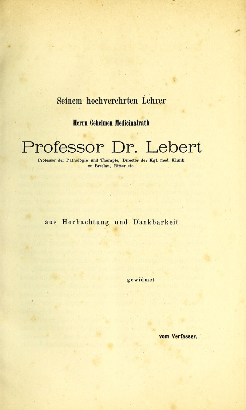 Seinem hochverehrten Lehrer Herrn Geheimen Medieinalrath Professor Dr. Lebert Professor der Pathologie und Theraple, Director der Kgl. med. KUnik zu Breslau, Ritter etc. aus Hochachtung und Dankbarkeit gewidmet vom Verfasser.