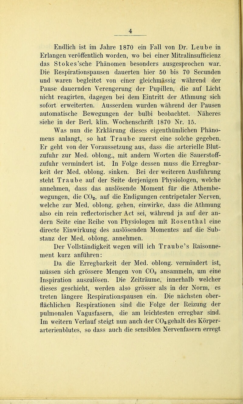 Endlich ist im Jahre 1870 ein Fall von Dr. Leu be in Erlangen veroffentlich worden, wo bei einer Mitralinsufficienz das Stokes'sche Phanomen besonders ausgesprochen war. Die Respirationspausen dauerten hier 50 bis 70 Secunden und waren begleitet von einer gleichmassig wahrend der Pause dauernden Verengerung der Pupillen, die auf Licht nicht reagirten, dagegen bei dem Eintritt der Athmung sich sofort erweiterten. Ausserdem wurden wahrend der Pausen automatische Bewegungen der bulbi beobachtet. Naheres siehe in der Berl. klin. Wochenschrift 1870 Nr. 15. Was nun die Erklarung dieses eigenthiimliclien Phano- mens anlangt, so hat Traube zuerst eine solche gegeben. Er geht von der Voraussetzung aus, dass die arterielle Blut- zufuhr zur Med. oblong., mit andern Worten die Sauerstoff- zufuhr vermindert ist. In Folge dessen muss die Erregbar- keit der Med. oblong, sinken. Bei der weiteren Ausfiihrung steht Traube auf der Seite derjenigen Physiologen, welche annehmen, dass das auslosende Moment fiir die Athembe- wegungen, die CO2, auf die Endigungen centripetaler Nerven, welche zur Med. oblong, gehen, einwirke, dass die Athmung also ein rein reflectorischer Act sei, wahrend ja auf der an- dern Seite eine Reihe von Physiologen mit Rosenthal eine directe Einwirkung des auslosenden Momentes auf die Sub- stanz der Med. oblong, annehmen. Der VoUstandigkeit wegen will ich Traube's Raisonne- ment kurz anfiihren: Da die Erregbarkeit der Med. oblong, vermindert ist, miissen sich grossere Mengen von CO2 ansammeln, um eine Inspiration auszulosen. Die Zeitraume, innerhalb welcher dieses geschieht, werden also grosser als in der Norm, es treten langere Respirationspausen ein. Die nachsten ober- flachlichen Respirationen sind die Folge der Reizung der pulmonalen Vagusfasern, die am leichtesten erregbar sind. Im weitern Verlauf steigt nun auch der COagehalt des Korper- arterienblutes, so dass auch die sensiblen Nervenfasern erregt