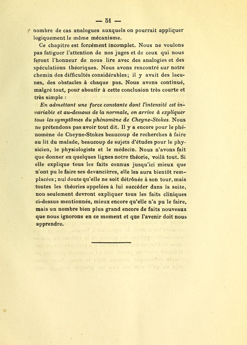 nombre de cas analogues auxquels on pourrait appliquer logiquement le merae mecanisme. Ce chapitre est forcement incomplet. Nous ne voulons pas fatiguer I'attention de nos juges et de ceux qui nous feront I'honneur de nous lire avec des analogies et des speculations theoriques. Nous avons rencontre sur notre chemin des difficultes considerables; il y avait des lacu- nas, des obstacles a chaque pas. Nous avons continue, malgre lout, pour aboutir a cette conclusion tres courte et tres simple : En admettant une force constante dont I'intensite est in- variable et au'dessous de la normale, on arrive a expliquer tous les symptdmes du jphenomene de Cheyne-Stokes. Nous ne pretendons pas avoir tout dit. II y a encore pour le phe- nomene de Cbeyne-Stokes beaucoup de recherches faire au lit du malade, beaucoup de sujets d'etudespour le phy- sicien, le physiologiste et le medecin. Nous n'avons fait que donner en quelques lignes notre theorie, voila tout. Si elle explique tous les faits connus jusqu'ici mieux que n'ont pu le faire ses devancieres, elle les aura bientot rem- placees; nul doute qu'elle ne soit detronee a son tour, mais toutes les theories appelees a lui succeder dans la suite, non seulement devront expliquer tous les faits cliniques ci-dessus mentionnes, mieux encore qu'elle n'a pu le faire, mais un nombre bien plus grand encore de faits nouveaux que nous ignorons en ce moment et que I'avenir doit nous apprendre.