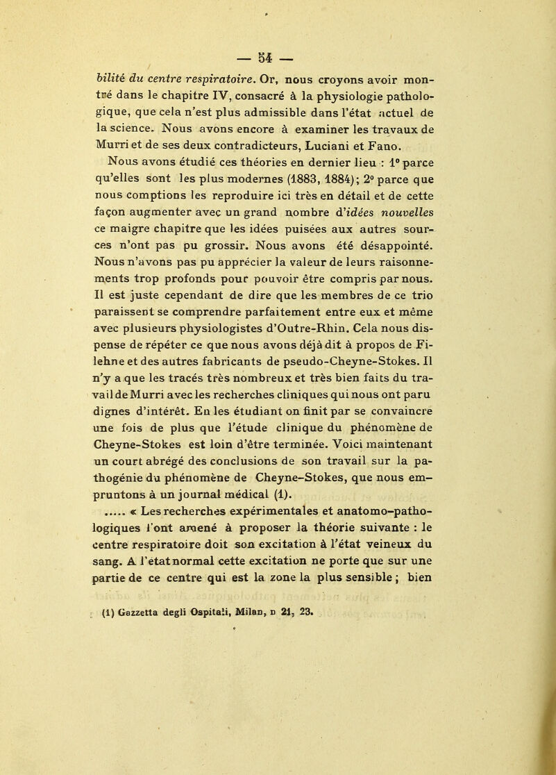 — 84 — bilite du centre respiratoire. Or, nous croyons avoir mon- tve dans le chapitre IV, consacre k la physiologie patholo- gique, que cela n'est plus admissible dans I'etat actuel de la science. Nous avons encore a examiner les travaux de Murri et de ses deux contradicteurs, Luciani et Fano. Nous avons etudie ces theories en dernier lieu : I'parce qu'elles sont les plus modernes (1883, 1884); 2° parce que nous comptions les reproduire ici tres en detail et de cette fagon augmenter avec un grand nombre d'idees nouvelles ce maigre chapitre que les idees puisees aux autres sour*^ ces n'ont pas pu grossir. Nous avons ete desappointe. Nous n'avons pas pu apprecier la valeur de leurs raisonne- rnents trop profonds pour pouvoir etre compris par nous, li est juste cependant de dire que les membres de ce trio paraissent se comprendre parfaitement entre eux et meme avec plusieurs physiologistes d'Outre-Rhin, Cela nous dis- pense de repeter ce que nous avons deja dit a propos de Fi- lehne et des autres fabricants de pseudo-Cheyne-Stokes. II n'j a que les traces tres nombreux et tres bien faits du tra- vail de Murri avec les recherches cliniques qui nous ont paru dignes d'interet. En les etudiant on finitpar se convaincre une fois de plus que I'etude clinique du phenomene de Cheyne-Stokes est loin d'etre terminee. Voici maintenant un court abrege des conclusions de son travail sur la pa- thogenic du phenomene de Cheyne-Stokes, que nous em- pruntons a un journal medical (1). « Les recherches experimentales et anatomo-patho- logiques i'ont aixiene a proposer la theorie suivante : le centre respiratoire doit son excitation k I'etat veineux du sang. A i'etatnormal cette excitation ne porte que sur une partie de ce centre qui est la zone la plus sensible ; bien (1) Gazzetta degli Ospitali, Milan, d 21, 23.
