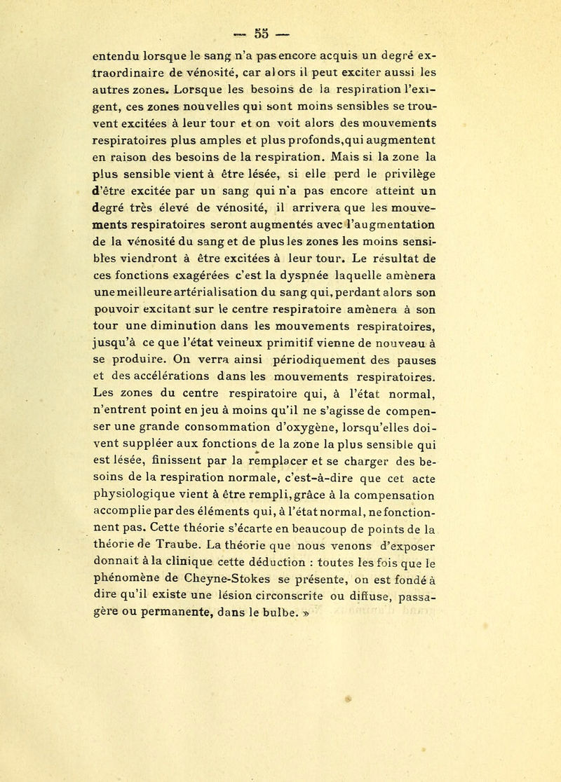 entendu lorsque le sang n'a pas encore acquis un degre ex- traordinaire de venosite, car alors il peut exciter aussi les autres zones. Lorsque les besoins de ia respiration I'exi- gent, ces zones nouvelies qui sont moins sensibles se trou- vent excitees a leur tour et on voit alors des mouvements respiratoires plus amples et plusprofonds,qui augmentent en raison des besoins de la respiration, Mais si la zone la plus sensible vient a etre lesee, si elle perd le privilege d'etre excitee par un sang qui n'a pas encore atteint un degre tres eleve de venosite, il arrivera que les mouve- ments respiratoires seront augmentes avec raugmentation de la venosite du sanget de plus les zones les moins sensi- bles viendront a etre excitees a leur tour. Le resultat de ces fonctions exagerees c'est la dyspnee laquelle amenera unemeilleurearterialisation du sang qui,perdant alors son pouvoir excitant sur le centre respiratoire amenera a son tour une diminution dans les mouvements respiratoires, jusqu'a ce que I'etat veineux primitif vienne de nouveau a se produire. On verra ainsi periodiquement des pauses et des accelerations dans les mouvements respiratoires. Les zones du centre respiratoire qui, a I'etat normal, n'entrent point en jeu a moins qu'il ne s'agisse de compen- ser une grande consommation d'oxygene, lorsqu'elles doi- vent suppleer aux fonctions de la zone la plus sensible qui est lesee, finissent par la remplacer et se charger des be- soins de la respiration normale, c'est-a-dire que cet acte physiologique vient a etre rempli,grace a la compensation accompliepardes elements qui, a I'etat normal, nefonction- nent pas. Cette theorie s'ecarte en beaucoup de points de la theorie de Traube. La theorie que nous venons d'exposer donnait a la clinique cette deduction : toutes lesfois que le phenomene de Cheyne-Stokes se presente, on estfondea dire qu'il existe une lesion circonscrite ou diffuse, passa- gere ou permanente, dans le bulbe. »