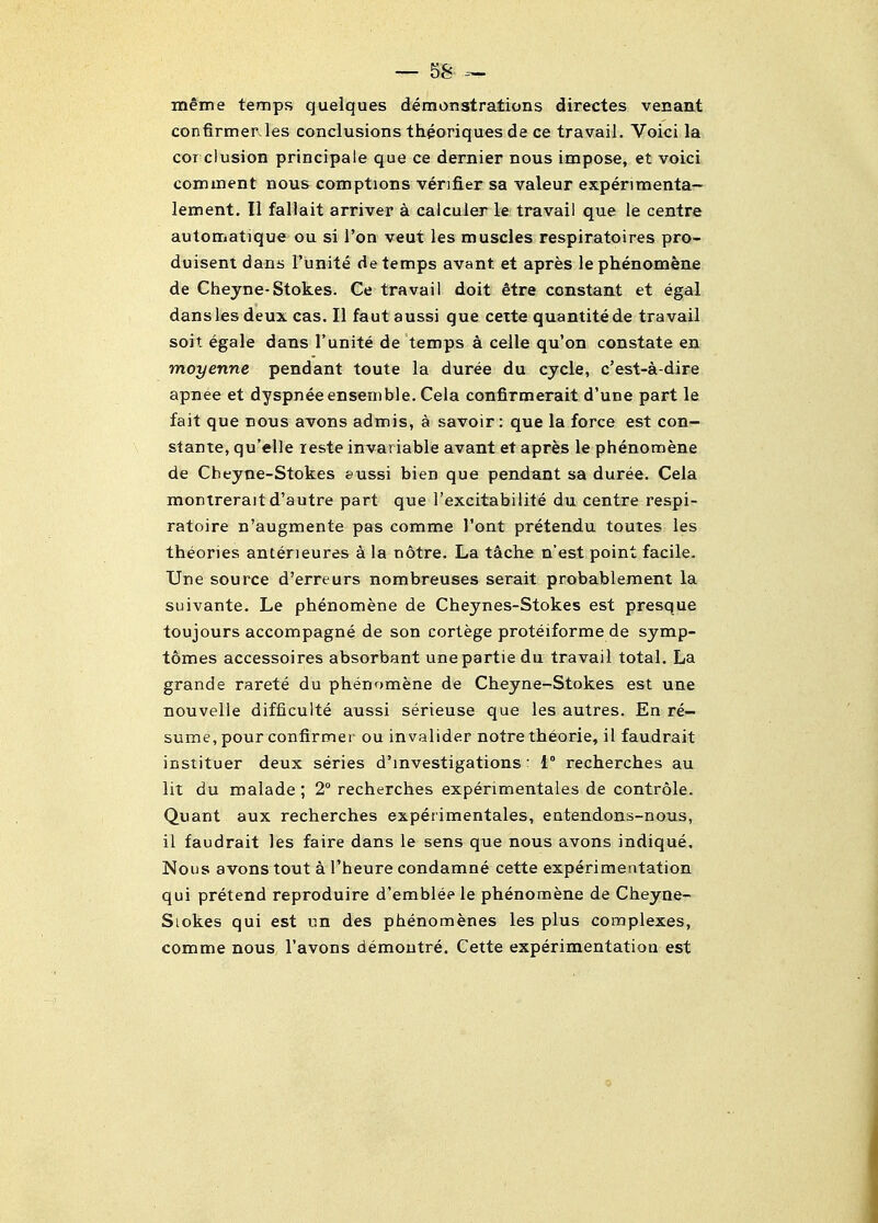 ineine temps quelques demonstrations directes venant confirmerJes conclusions thgoriques de ce travail. Voici la cor clusion principale que ce dernier nous impose, et voici comment nous comptions verifier sa valeur experimenta- lement. II fallait arriver a calculer le travail que le centre automatique ou si Ton veut les muscles respiratoires pro- duisent dans I'unite de temps avant et apres lephenomene de Cheyne-Stokes. Ce travail doit 6tre constant et egal dans les deux cas. II faut aussi que cette quantitede travail soit egale dans I'unite de temps a celle qu'on constate en moyenne pendant toute la duree du cycle, c'est-a-dire apnee et dyspnee ensemble. Cela confirmerait d'une part le fait que nous avons admis, a savoir: que la force est con- stante, qu'elle leste invariable avant et apres le phenomene de Cheyne-Stokes eussi bien que pendant sa duree. Cela monirerait d'autre part que I'excitabilite du centre respi- ratoire n'augmente pas comme J'ont pretendu toutes les theories anteneures a la notre. La tache n'est point facile, line source d'erreurs nombreuses serait probablement la suivante. Le phenomene de Cheynes-Stokes est presque toujours accompagne de son cortege proteiforme de symp- tomes accessoires absorbant unepartiedu travail total. La grande rarete du phenomene de Cheyne-Stokes est une nouvelle difficulte aussi serieuse que les autres. En re- sume, pour confirmer ou invalider notre theorie, il faudrait instituer deux series d'lnvestigations: 1° recherches au lit du malade; 2° recherches experimentales de controle. Quant aux recherches experimentales, eatendons-nous, il faudrait les faire dans le sens que nous avons indique. Nous avons tout ci I'heure condamne cette experimentation qui pretend reproduire d'emblee le phenomene de Cheyne- Siokes qui est un des phenomenes les plus complexes, comme nous I'avons demoutre. Cette experimentation est
