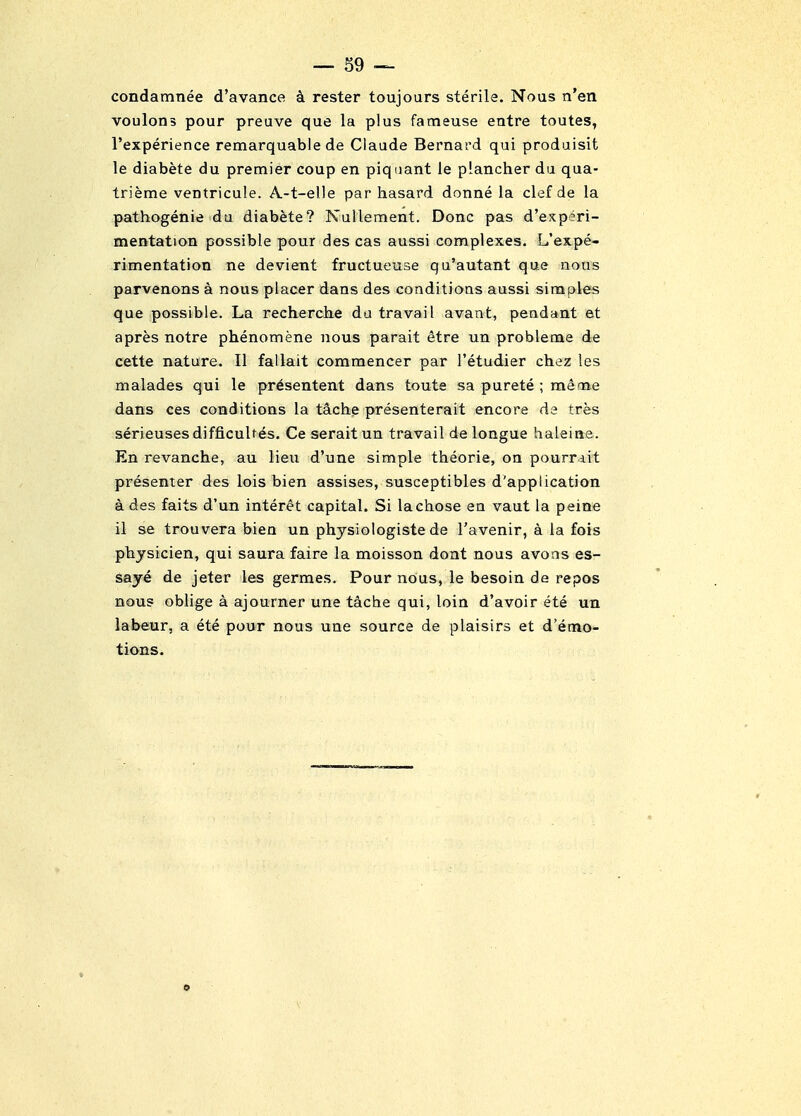 — S9 condamnee d'avance k rester toujours sterile. Nous n'en voulons pour preuve que la plus fameuse entre toutes, Texperience remarquable de Claude Bernard qui produisit le diabete du premier coup en piquant le plancher du qua- trieme ventricule. A-t-elle par hasard donne la clef de la pathogenie da diabete? Nullement. Done pas d'experi- mentation possible pour des cas aussi complexes. L'expe- rimentation ne devient fructueuse qu'autant que nous parvenons a nous placer dans des conditions aussi simples que possible. La recherche da travail avant, pendant et apres notre phenomene nous parait etre un probleme de cette nature. II fallait commencer par I'etudier chez !es malades qui le pr^sentent dans toute sa purete ; me me dans ces conditions la teiche presenterait encore de tres serieuses difficuUes. Ce seraitun travail de longue haleine. En revanche, au lieu d'une simple theorie, on pourrdit presenter des lois bien assises, susceptibles d'application a des faits d'un interet capital. Si la chose en vaut la peine il se trouvera bien un physiologiste de I'avenir, a la fois physician, qui saura faire la moisson dont nous avons es- saye de jeter les germes. Pour nous, le besoin de repos nous oblige a ajourner une tache qui, loin d'avoir ete un labeur, a ete pour nous uae source de plaisirs et d'emo- tions.