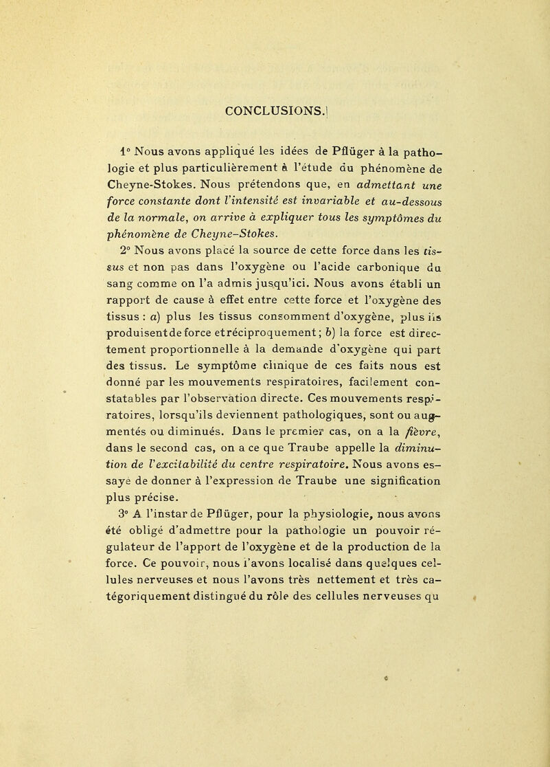CONCLUSIONS.) 1 Nous avons applique les idees de Pfluger a la patho- logic et plus particulierement a I'etude du phenomene de Cheyne-Stokes. Nous pretendons que, en admettant une force constante dont I'intensite est invariable et au-dessous de la normale, on arrive a expliquer tous les symptdmes du phenomhne de Cheyne-Stokes. 2° Nous avons place la source de cette force dans les tis~ sus et non pas dans I'oxygene ou I'acide carbonique da sang comme on I'a admis jusqu'ici. Nous avons etabli un rapport de cause 6 efFet entre cette force et Toxygene des tissus : a) plus les tissus consomment d'oxygene, plus iis produisentde force etreciproquement; b) la force est direc- tement proportionnelle a la demande d'oxygene qui part des tissus. Le symptome cimique de ces faits nous est donne par les mouvements respiratoires, facilement con- statables par I'observation directe. Ces mouvements resp-'- ratoires, lorsqu'ils deviennent pathologiques, sont ou aug- mentes ou diminues. Dans le premJer cas, on a la /?^ure, dans le second cas, on a ce que Traube appelle la diminu- tion de Vexcitahilite du centre respiratoire. Nous avons es- saye de donner a I'expression de Traube une signification plus precise. 3° A I'instarde Pfluger, pour la physiologic, nous avons ete oblige d'admettre pour la pathologie un pouyoir re- gulateur de I'apport de I'oxygene et de la production de la force. Ce pouvoir, nous i'avons localise dans quelques cel- lules nerveuses et nous I'avons tres nettement et tres ca- tegoriquement distingue du role des cellules nerveuses qu