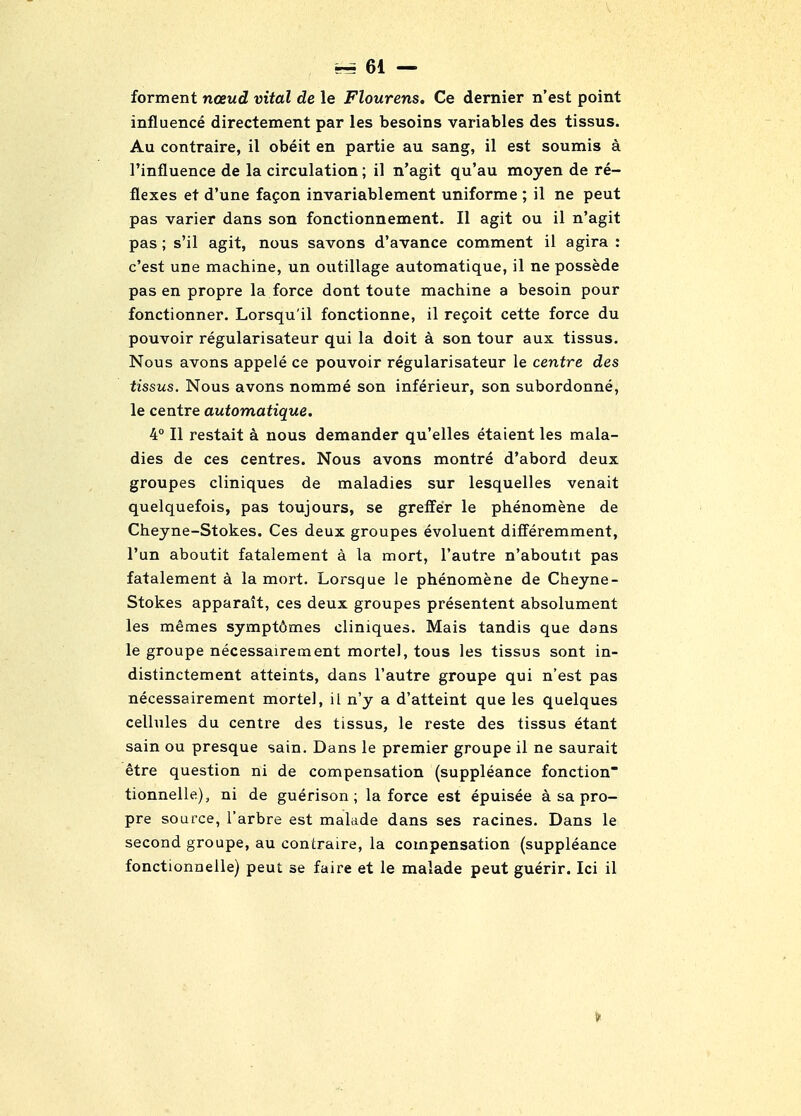 forment noeud vital de le Flourens, Ce dernier n'est point influence directement par les besoins variables des tissus. Au contraire, il obeit en partie au sang, il est soumis a I'influence de la circulation; il n'agit qu'au moyen de re- flexes et d'une fagon invariablement uniforme ; il ne peut pas varier dans son fonctionnement. II agit ou il n'agit pas; s'il agit, nous savons d'avance comment il agira : c'est une machine, un outillage automatique, il ne possede pas en propre la force dont toute machine a besoin pour fonctionner. Lorsqu'il fonctionne, il regoit cette force du pouvoir regularisateur qui la doit a son tour aux tissus. Nous avons appele ce pouvoir regularisateur le centre des tissus. Nous avons nomme son inferieur, son subordonne, le centre automatique. 4° II restait a nous demander qu'elles etaient les mala- dies de ces centres. Nous avons montre d'abord deux groupes cliniques de maladies sur lesquelles venait quelquefois, pas toujours, se greifer le phenomene de Cheyne-Stokes. Ces deux groupes evoluent differemment, I'un aboutit fatalement a la mort, I'autre n'aboutit pas fatalement a la mort. Lorsque le phenomene de Cheyne- Stokes apparait, ces deux groupes presentent absolument les memes sympt6mes cliniques. Mais tandis que dans le groupe necessairement mortel, tous les tissus sont in- distinctement atteints, dans I'autre groupe qui n'est pas necessairement mortel, il n'y a d'atteint que les quelques cellules du centre des tissus, le reste des tissus etant sain ou presque sain. Dans le premier groupe il ne saurait etre question ni de compensation (suppleance fonction tionnelle), ni de guerison; la force est epuisee a sa pro- pre source, I'arbre est malade dans ses racines. Dans le second groupe, au contraire, la compensation (suppleance fonctionnelle) peut se faire et le malade peut guerir. Ici il