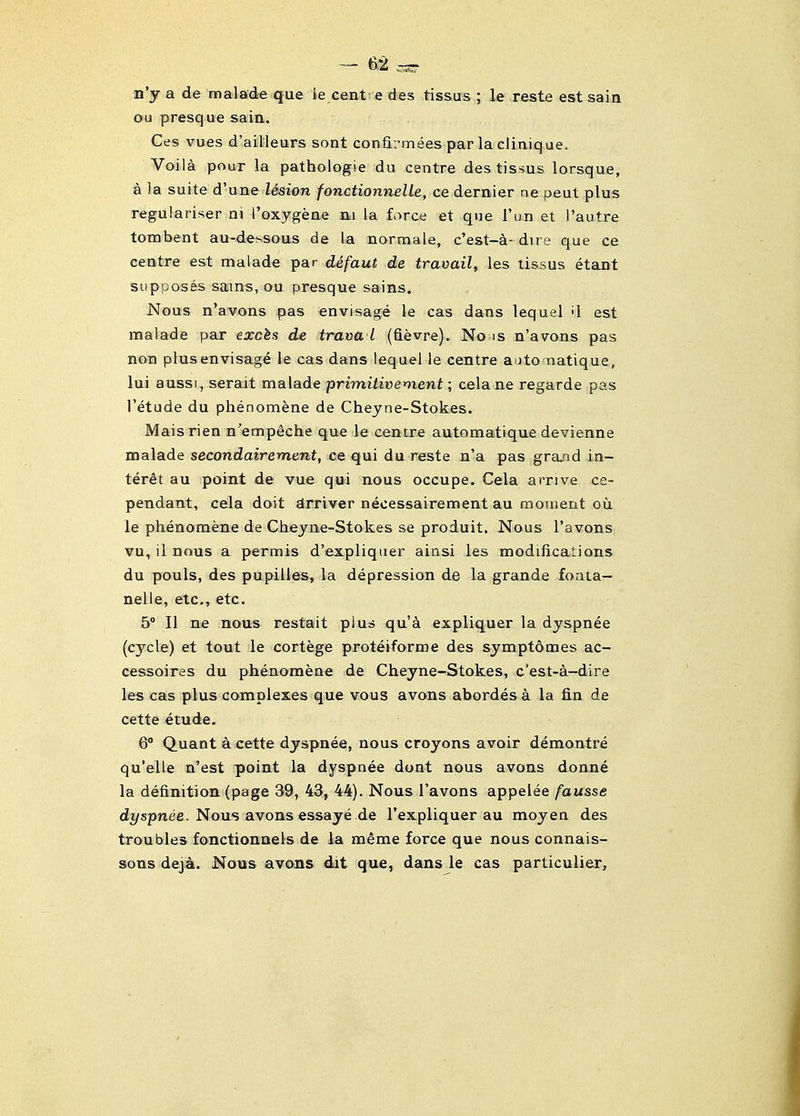 n'y a de malade que ie centre rfes tissus ; le reste est sain ou presque sain. Ces vues d'ailleurs sont confirmees par la clinique. Voila pour la pathologie du centre des tissus lorsque, a la suite d'une lesion fonctionnelLe, ce dernier ne peut plus regulariser ni I'Dxygeae ni la force et que I'un et I'autre torn bent au-dessous de la norma le, c'est-a- dire que ce centre est maiade par defaut de travail, les tissus etant supposes sams, ou presque sains. Nous n'avons pas envisage le cas dans lequel '1 est maiade par exc^s de trava I (fievre). No is n'avons pas non plus envisage le cas dans lequel le centre a uto natique, lui aussi, serait maiade primitivement; celane regarde pas I'etude du phenomene de Cheyne-Stokes. Maisrien n'empeche que le centre automatique devienne maiade secondairement, ce qui du reste n'a pas gra/id in- ter^t au point de vue qui nous occupe. Cela arrive ce- pendant, cela doit drriver necessairement au movnent ou le phenomene de Cheyne-Stokes se produit. Nous I'avons vu, il nous a permis d'expliqiier ainsi les modifications du pouls, des pupilles, la depression de la grande foaia- nelle, etc., etc. 5° II ne nous restait plus qu'4 expliquer la dyspnee (cycle) et tout le cortege proteiforme des symptomes ac- cessoires du phenomene de Cheyne-Stokes, c'est-a-dire les cas plus complexes que vous avons abordes a la fin de cette etude. 6 Quant a cette dyspnee, nous croyons avoir demontre qu'elle n'est point la dyspnee dont nous avons donne la definition (page 39, 43, 44). Nous I'avons appeiee fausse di/spnee. Nous avons essaye.de I'expliquer au moyen des troubles fonctionnels de la meme force que nous connais- sons dej4. Noias avons dit que, dans le cas particulier.