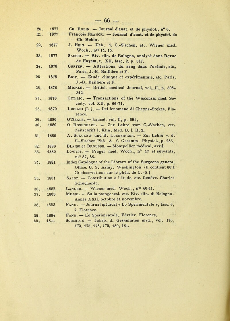 20. 1877 Ch. Robin. — Journal d'anat. et de physiol,, n 6. ,21. 1877 Francois Franck. — Journal d'anat. et de physiol. de Ch. Robin. 22. 1877 J. Hein. — Ueb. d. C.-S'schen, etc. Wiener med. ■Woch., nos 14, 15, 23. 1877 Sacchi. — Riv. clin. de Bologna, analyse dans ReTue de Hajem, t. XII, fasc. 2, p. 547. 24. 1878 CuFFER. — Alterations du sang dans I'ureinie, etc, Paris, J.-B. BailliSre etF. 25. 1878 BlOT. — Etude clinique et expSrimentale, etc. Paris, J.-B. Bailliere et F. 26. 1878 MiCKLE. — British medical Journal, vol. II, p. 308- 312, 27. 1878 Ottilic. — Transactions of the Wisconsin med. So- ciety, vol. XII, p. 66-71. 28. 1879 LuciANi (L.). — Del fenomeno di Cheyne-Stokes. Flo- rence. 29. 1880 O'Neale. — Lancet, vol. II, p. 691, 30. 1880 O. RosENBACH. — Zur Lehre vom C.-S'schen, etc. Zeitschrift f. Klin, Med. B, I, H. 3. 31. 1880 A. SoKOLOW und B. Luchsinger. — Zur Lehre v. d. C.-S'schen Pha. A. f. Gesamm. Physiol., p. 283. 32. 1880 Blaise et Brousse.—Montpellier medical, avril. 33. 1880 LowiTT. — Prager med. Woch., n° 47 et suivants, no* 87, 88. 34. 1881 Index Catalogue of the Library of the Surgeons general Office. U. S. Army, Washington. (II contient 60 & 70 observations sur le phen. de C.-S.) 35.. 1881 Saloz. — Contribution a I'etude, etc. Geneve. Charles Schuchardt, 36. 1882 Langer, — Wiener med. Woch,, n' 40-41. 37. 1883 MuRRi. — Sulla patogenesi, etc. Riv. clin. di Bologna. Annee XXII, octobre et novembre. 38. 1883 Fang. — Journal rnedical « Lo Sperimentale », fasc, 6, 7, Florence. 39. 1884 Fang. — Lo Sperimentale. Fevrier. Florence. 40. IS— Schmidts. — Jahrb. d. Gesammten med,, vol. 170, 173, 175, 178, 179, 180, 181.
