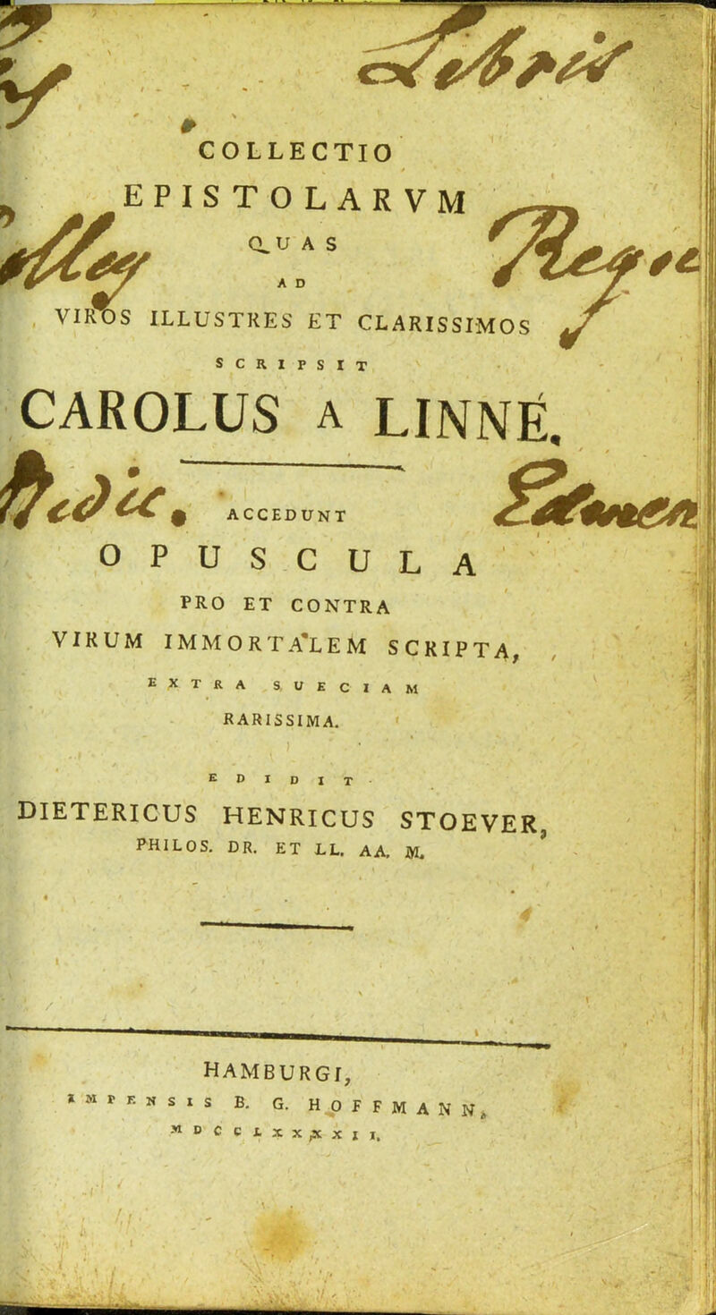 COLLECTIO EPISTOLARVM CLU A S , VIROS ILLUSTKES ET CLARISSIMOS A D SCRIPSIT H' ACCEDUNT opus.cula' PRO ET CONTRA VI RUM IMMORTA'LEM SCRIPT A, extra s, ueciam RARISSIMA. ' CAROLUS A LINNfi, • / 1 r' E I D I T ■ DIETERICUS HENRICUS STOEVER, PHILOS, DR. ET LL. AA, IVL ' V HAMBURG!, » M r F. N s I S B. G. H^O F F M A N N, MPCCtXX^XII. lip -( '<! I