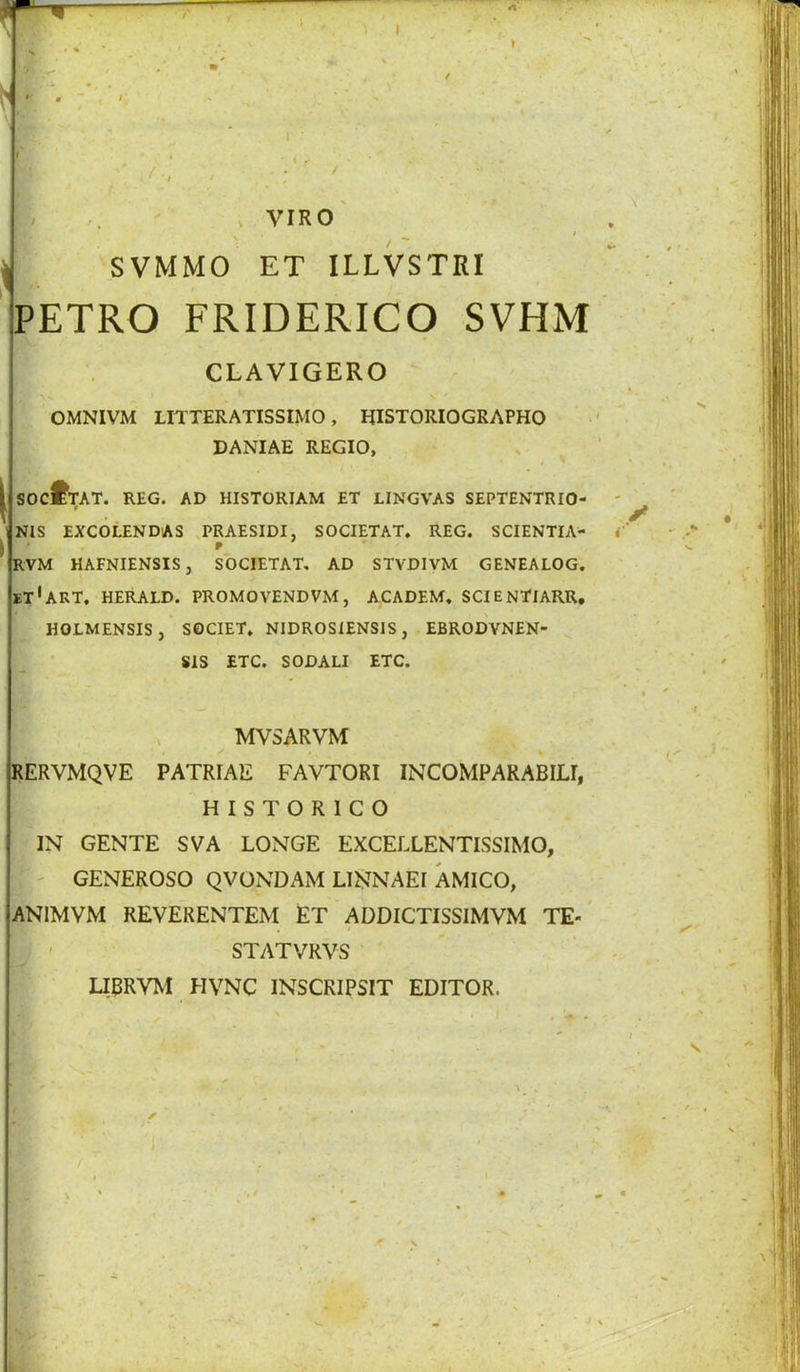 ^ SVMMO ET ILLVSTRI PETRO FRIDERICO SVHM CLAVIGERO OMNIVM LITTERATISSIMO, HISTORIOGRAPHO DANIAE REGIO, I SOC^TAT. REG. AD HISTORIAM ET LINGVAS SEPTENTRIO- NIS EXCOLENDAS .PRAESIDI, SOCIETAT. REG. SCIENTIA- RVM HAFNIENSIS, SOCIETAT, AD STVDIVM GENEALOG. ET'akT, HERALD. PROMO VEND VM, ACADEM. SCIENTIARR, HOLMENSIS, S0CIET, NIDROSIENSIS, EBRODVNEN- SIS ETC. SODALL ETC. , MVSARVM IJERVMQVE PATRIAE FAVTORI INCOMPARABILI, H I S T O R 1 C O IN GENTE SVA LONGE EXCELLENTISSIMO, - GENEROSO QVONDAM LIJs^NAEI AMICO, ANIMVM REVERENTEM ET ADDICTISSIMVM TE- STATVRVS LIBRVM HVNC INSCRIPSIT EDITOR.