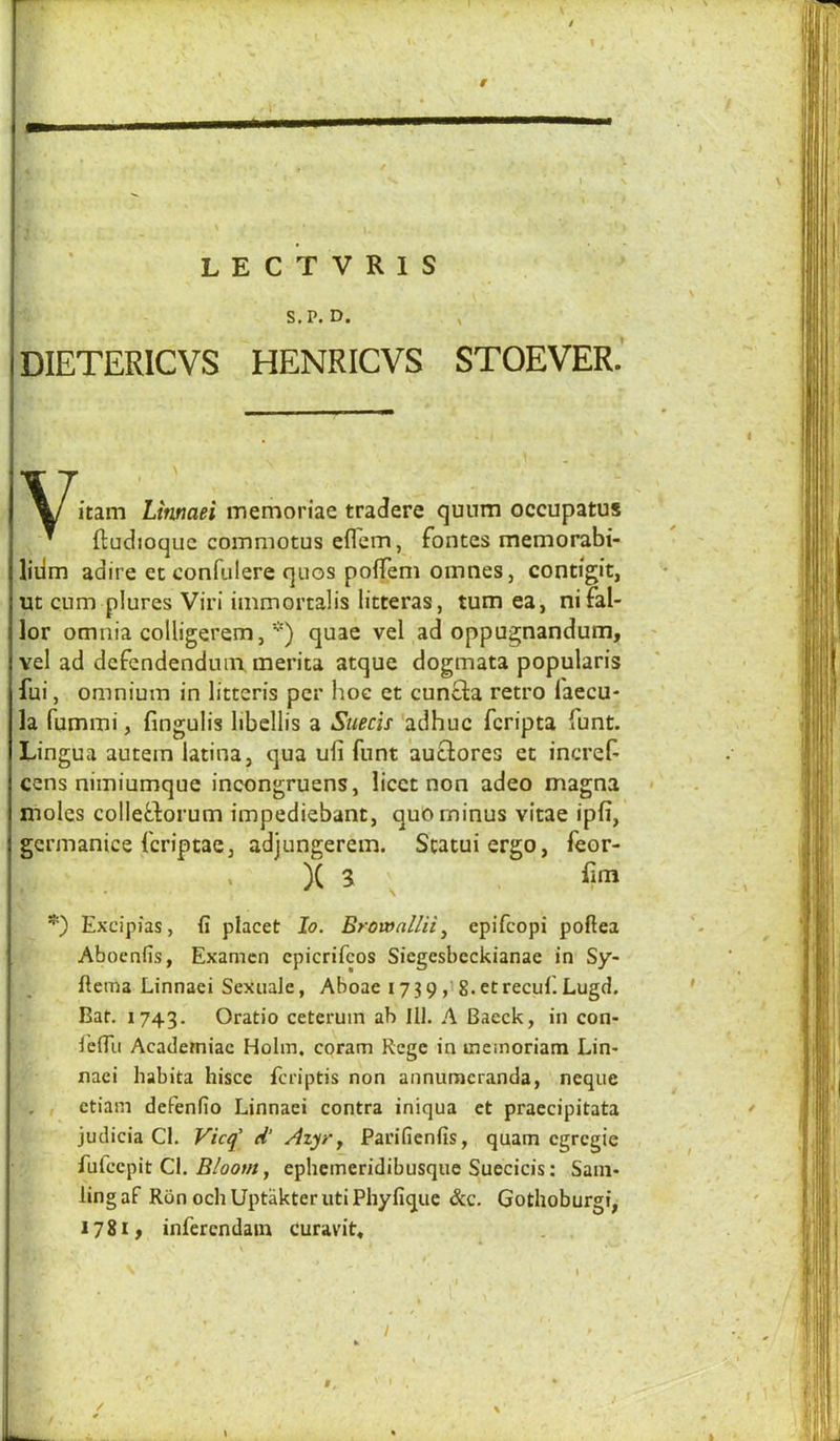 I \ '-r- ' L E C T V R I S “ S.P. D. , DIETERICVS HENRICVS STOEVER.‘ ^ itam Lirmaei memoriae tradere qunm occupatus ’ ftudioquc commotus eflem, fontes memorabi- liiim adire et confulere quos pofTem oinnes, contigit, ut cum plures Viri immortalis litteras, turn ea, nifal- lor omnia colligerem, ■'') quae vel ad oppugnandum, vel ad dcfendenduin, merita atque dogmata popularis fui, omnium in litteris per hoe et cunQa retro laecu- la fummi, fingulis libcllis a Siiecis 'adhuc fcripta funt. Lingua autem latina, qua uli funt auQores et increi^ cens nimiumque incongruens, licet non adeo magna moles colletdorum impediebant, quo minus vitae ipfi, gcrmanice fcriptacj adjungerem. Scatuiergo, feor- X a ^ fim Excipias, fi placet lo. ErowaUii ^ epifcopi poftea Abocnfis, Examcn cpicrifcos Siegesbcckianae in Sy- ftema Linnaei Sexiiale, Aboae 173 9 ,i g. et recul. Lugd. Bar. 1743. Oratio ceteruin ah 111. A Baeck, in con- lelTu Academiac Holm, coram Rege in memoriam Lin> naci habita hisce fcriptis non annuracranda, neque , , etiam defenfio Linnaei contra iniqua et praecipitata judicia Cl. Vicq' d’ Aiyry Parifienfis, quam cgrcgie fufcepit Cl. , ephemeridibusque Suecicis: Sani- ling af Ron och Uptakter uti Phyfique &c. Gothoburgi, 1781, infercndain curavit, . . / \ 9. f