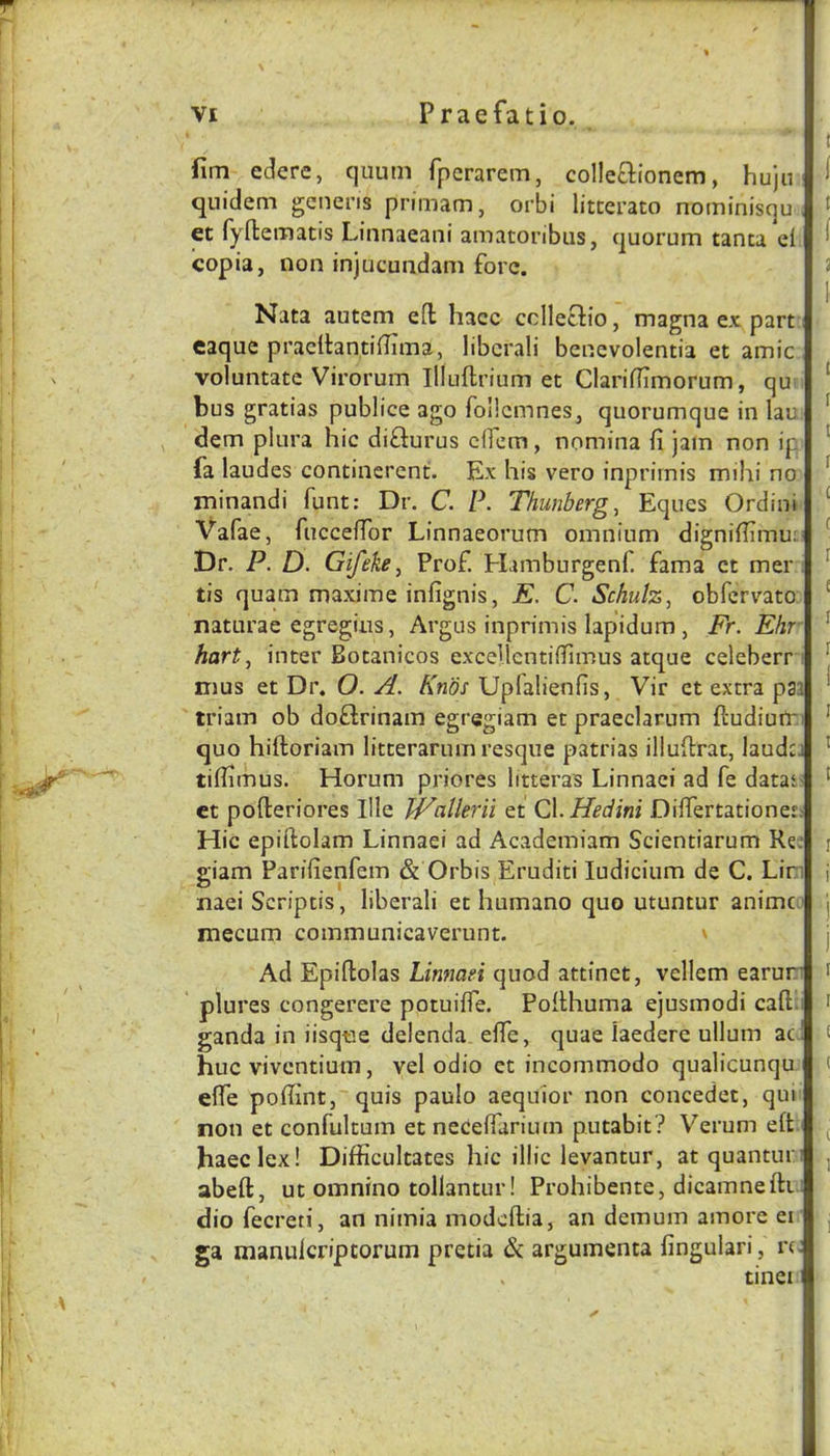 fim edere, quum fpcrarem, colleclionem, hujn qnidem generis primam, orbi litcerato nominisqu et fyffcematis Linnaeani amatoribiis, quorum tanta ei copia, non injucuadam fore. Nata autem efl hacc cclletlio, magna ex part eaque praclhntilTima, libcrali bencvolentia et amic voluntate Virorum Illuftrium et Claridimorum, qur bus gratias publice ago follcmneSj quorumque in lau dem plura hie diflurus dfem, nomina fi jam non ip fa laudes continerent. Ex his vero inprirnis mihi no minandi font: Dr. C. P. Thunberg, Eques Ordini Vafae, fucceffor Linnaeorum omnium digniffimu: Dr. P. D. Gif eke ^ Prof. Hamburgenf. fama et mer tis quam maxime infignis, E. C. Schulz, obfervato naturae egregins, Argus inprirnis lapidum , Fr. Ehr hart, inter Botanicos excellcntifiTunus atque ceieberr nius et Dr. O. A. Kn'os Upfalienfis, Vir et extra p3i triam ob doflrinam egregiam et praeclarum ftudiuir quo hiftoriam litterarum resque patrias illullrat, laudci tiflamus. Horum priores litteras Linnaei ad fe datat ct pofteriores Ille JVallerii et Cl.Hedini Differtationet: Hie epiftolam Linnaei ad Academiam Scientiarum Re: giam Parifienfem & Orbis Eruditi ludicium de C. Lin naei Scriptis, liberali et humano quo utuntur anime mecum communicaverunt. \ Ad Epiftolas Linnaei quod attinct, vellem earun plures congerere potuifle. Poithuma ejusmodi caft;i ganda in iisqtie deienda effe, quae laederc ullum ac ! hue viventium, vel odio et ineommodo qualicunqu effe poffint, quis paulo aeqiiior non coneedet, qui non et confultum et necefiariiun putabit? Verum e(t haeclex! Difficultates hie illie levantur, at quantun abeft, ut omnino tollantur! Prohibente, dieamnefti dio feereti, an nimia modeftia, an demum amore ei ga naanuicripcorum pretia & argumenta fingulari, n: . tinei i