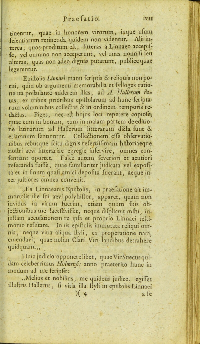 s P r a e f a t i o. vit tinentur, «]uae in honofem virorum, inque ufuiTi fcientiarum recinenda quidem non videntur. Alii in- terea, quos proditum ell, litteras a Linnaeo accepiH- fe, vel omnino non acceperunt, vd unas nonnifi feu alceras, quas non adeo dignas putarunt, publicequae legerencur. Epiftolis Linmei manu feriptis & rdiquis nonpo- tui, quin ob arguinenti memorabilia et fylloges ratio- ne ita poftulante adderern illas, ad A. Hallerum da- ’ tas, ex tribus prioribus epiftolarum ad hunc feripta- rum voluminibus colleftas & in ordincm temporis re- dadias. Piget, nee eft hujus loci repetere copiofej quae cum in bonain, turn in malam partem deeditio- ne latinarum ad Hallerum litterarum dida funt & etiamnum fentiuntur. ColleGionem effe obfervatio- nibus rebusque feitu dignis refertiilimam hiftoriaeque noftri aevi litcerariae egregie infervire, omnes con- fentianc oportet* Falce auteni feveriori et acutiori refecanda fuiffe, quae familiariter judicata vel expofi- ta et in finum quafi.amici depofita fuerant, aeque in- ter juftiores omnes convenit. „Ex Linnaeanis Epiftolis, in praefatione ait im- mortalis ille fui aevi polyhiflor, apparet, quam non invidus in virum fuerim, ctiam quurn fuis ob- ‘ jcdionibus me laceffivifTet, neque difplicuit mihi, in- juflam accufationem re ipfa et proprio Linnaei tefti- monio refutare. In iis epiftolis immutata reliqui om- nia, neque vitia aliqua ftyli, ex- properatione nata, cmendavi, quae noliin Clari Viri laudibus detraherc quidquam.,, Huic judicio opponerelibet, quaeVir^uecusqui- ' dam edeberrimus Holmenjis anno praeterito hunc in modum ad me feripfit: ,,Melius et nobilius, me quidem judice, egifTet illuftris Hallerus, ii vitia ilia ftyli in epiltolis Linnaei )( 4 a fe