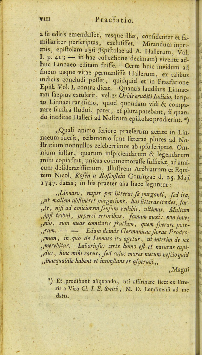 a fe editis emendafTet, resque illas, confidcntcr et fa- miliariter perfcriptaS, cxclufifTet. Mirandiim inpri- nus, epiftolam 186 (Epiflolae ad A. Hallerum, Vol. I. p. 41 3 — in hac colleftione decimam) vivente ad- huc Linnaeo editam fuilTe. Certe huic invidum ad finem usque vitae pcrmanfiffe Hallerum, ex talibus indiciis concludi pofTet, quidquid et in Praefatione Epift. Vol. I. contra dicat. Quantis laudibus Linnae- urn faepius extulerit, vcl ex Orbiseruditi ludicio, fcrip- to Linnaei rarifiimo, quod quondam vidi & compa- rarefruftra Itudui, patet, et plurapatebant, fi quan- do ineditae Halleri ad Noflruni epiftolaeprodierint. „Quali animo feriore praefertim aetate in Lin- naeum fuerit, teftimonio funt litterae plures ad No- ftratium nonnullos celeberrimos ab ipfofcriptac. Om- nium inftar, quarum infpicicndarum & legendarum mihi copiafuit, unicas cornmemoraffe fufficiet, adami- cum dcfideratiffimum, Illuftrem Archiatrum et Equi- tem Nicol. Rofen a Rofunjlein Gottingae d. as.Maji 1747. datas; in his praeter alia haec leguntur: JJnmeo, nuper per litter as fe purganti, fed it a, mallem abflineret purgatione, has lit ter as trades, for- Je, mfi ad amicioremfenfum redibit, ultimas. Multum Jpji tribui, peperci erroribus, famam auxi: noninve- jyfiio, eunt tneae comitatis fru^um, quern jperare pote- y,ram. — — Edam deinde Germamcaeflorae Prodro- j,mum, in quo de Linnaeo ita agetur, ut interim de me ^,merebitur. Laboriofus certe homo efl et naturae cupi- ^flus, hinc mihi carus^ fed cujus mores mecum nefcioquid flnaequabile habent et inconflans et afperum.,, „Magni *) Et prodibunt aliquando, uti afKrmare licet ex litte- ris a Viro Cl. J. E, Smith ^ M. D. Londincnii ad me datis.