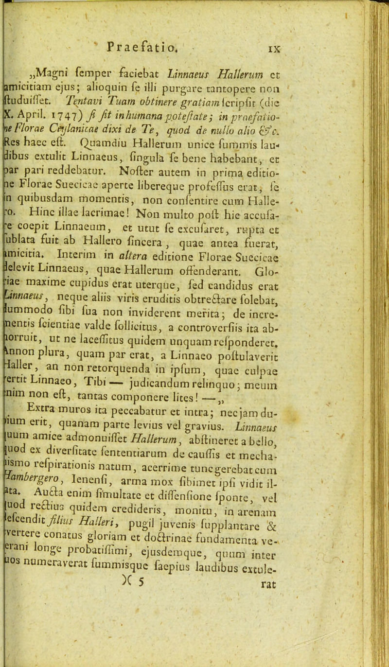 ' Praefatio, IX jjMagni Temper faciebat Linnaeus Hallerum cc jrnicitiam ejusj alioquin fe illi purgare tantopere non ftuduiflet. Tentavi Tuam obtinere gratiamiev'x^^n (die O »W* tL/llL -‘April. 1747) Ji Jit inhutnana pptejtate j in praefatio- xe Florae Ceylanicae dixi de 7>, quod de nullo alio &C. Res haec eft. Quamdiu Hallerum unice funimis lau- jibus e.\:tulit Linnaeus, fingula fe bene habebant, en par pari reddebatui*. Nofter autem in prima editio- le Florae Suecicae aperte libereque profcftus erat, Ic n quibusdam momentis, non confentire cum Halle- 0. Hinc illae lacrimae! Non multo poll: hie accula- coepit Linnaeum, et utut fe c.xcufaret, rupta cn ublata fuit ab Hallero fincera , quae antea fuerat, imicitia. Interim in altera edicione Florae Suecicae lelevit Linnaeus, quae Hallerum oftenderant. Glo- lae maxime cupidus erat uterque, fed candidus erat Jnnaeus^ neque aliis viris eruditis obtrefliare folebat, lumrnodo ftbi fua non inviderent mefita; de incre- nentis feientiae valde follicitus, a controverfiis ita ab- lorruit, ut ne laceftltus quidem unquamrefponderet, ^nnonplura, quam par erat, a Linnaeo poftulaveric daller, an non retorquenda in ipfum, quae culpae ertit Linnaeo, Tibi— judicandum relinquo j meuin n*m non eft, tantas componere lites! —„ Extra muros ita peccabatur et intra; nee jam du- lum erit, quanam parte levius vel gravius. Linnaeus uum amice admonuilfet Hallerum^ abftinerct a bdlo [uod ex diverfitate fententiarum de cauftis et media* ^mo lefpirationis natum, acerrime tuncgerebatcuni ambergero, lenenfi, arrna mox fibimet ipfi vidit il- ita. Auda enim fi'multate et diffenfione fponte, vel uod redius quidem credideris, monitu, in arenam eicendic^/«/j- Halleri, pugil juvenis fupplantare & vertere conatus gloriam et doarinae fundamenta ve-. eiani onge probatiftimi, ejusderaque, qnum inter os numeraverat fummisque faepius laudibus extule- )C 5 rat J ll'i