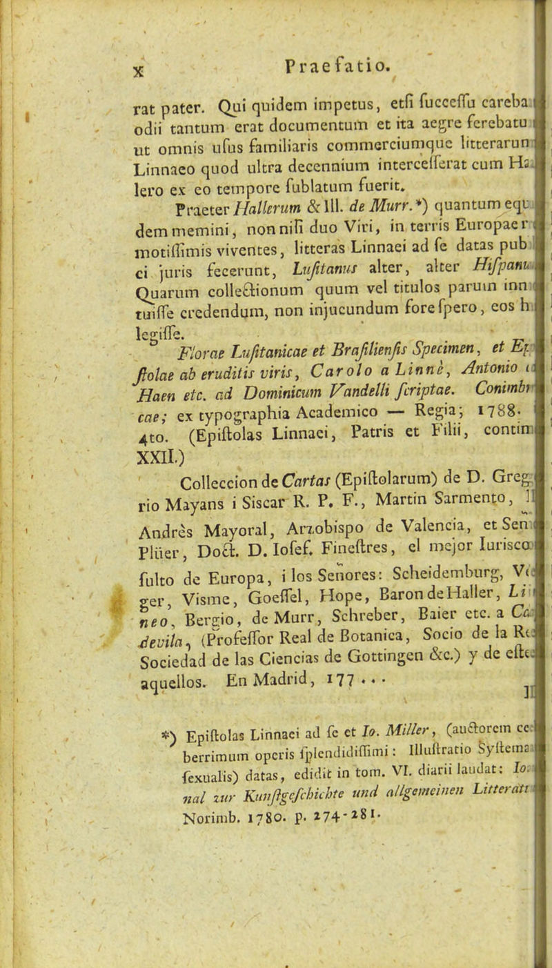 P r a e f a t i o. rat pater. Qui quidem impetus, etfi rucccfTu carcba odii tantum erat documentum et ita acgre fcrebatu i ut omnis ufus familiaris commcrciumquc litterarun Linnaco quod ultra decennium intercelferat cum Hs. lero ex co tempore fublatum fuerit» Praeter Hallcvum & 111. de Jllurf. *) quantum equ demmemini, nonniPi duo Viri, in terris Europaer motiffimis viventes, litteras Linnaei ad fe datas pub ci juris fecerunt, Lufitanus alter, alter Hifpanui Quarum colleOiionum quum vel titulos paruin inn ( tmlTe crcdendum, non injucundum forefpero, eos h legilTe. n ■ T2> Florae Lufttanicae et Brapienfis Specimen, et Fp fiolae ab eruditis viris, Carolo a Linne, Antonio i: Haen etc. ad Dominicum Fandelli fcriptae. Conimbr cae; ex typographia Academico — Regia; 1788* 4to. (Epiftolas Linnaei, Patris et Filii, contini XXII.) ' Colleccion de Cartas (Epiftolarum) de D. Greg, rio Mayans i Siscar R. P» F., Martin Sarmento, J1 Andres Mayoral, Arxobispo de Valencia, et Sem Pliier, Docl. D. lofef. Fineftres, cl mcjor lurisca' fulto de Europa, ilosSenores: Scheidemburg, V(; A ger, Visme, GoelTel, Hope, Baron de Haller, Ln neo, Bercio, deMurr, Schreber, Baier etc. a C4  Fevila., (P^rofefTor Real de Botanica, Socio de la Rt; Sociedad de las Ciencias de Gottingen &c.) y de eltc: aquellos. En Madrid, 177 Epiftolas Linnaei ad fc et lo. Miller, (auftorcin cc: berrimum opcris iplcndidiftimi: Illuftratio Syftema. fexualis) datas, edidit in torn. VI. diarii laudat; lo. nal zur Kunjigcfchkhte und allgemeinen Liffernti ■ Norimb. 1780. p. 274*281* /