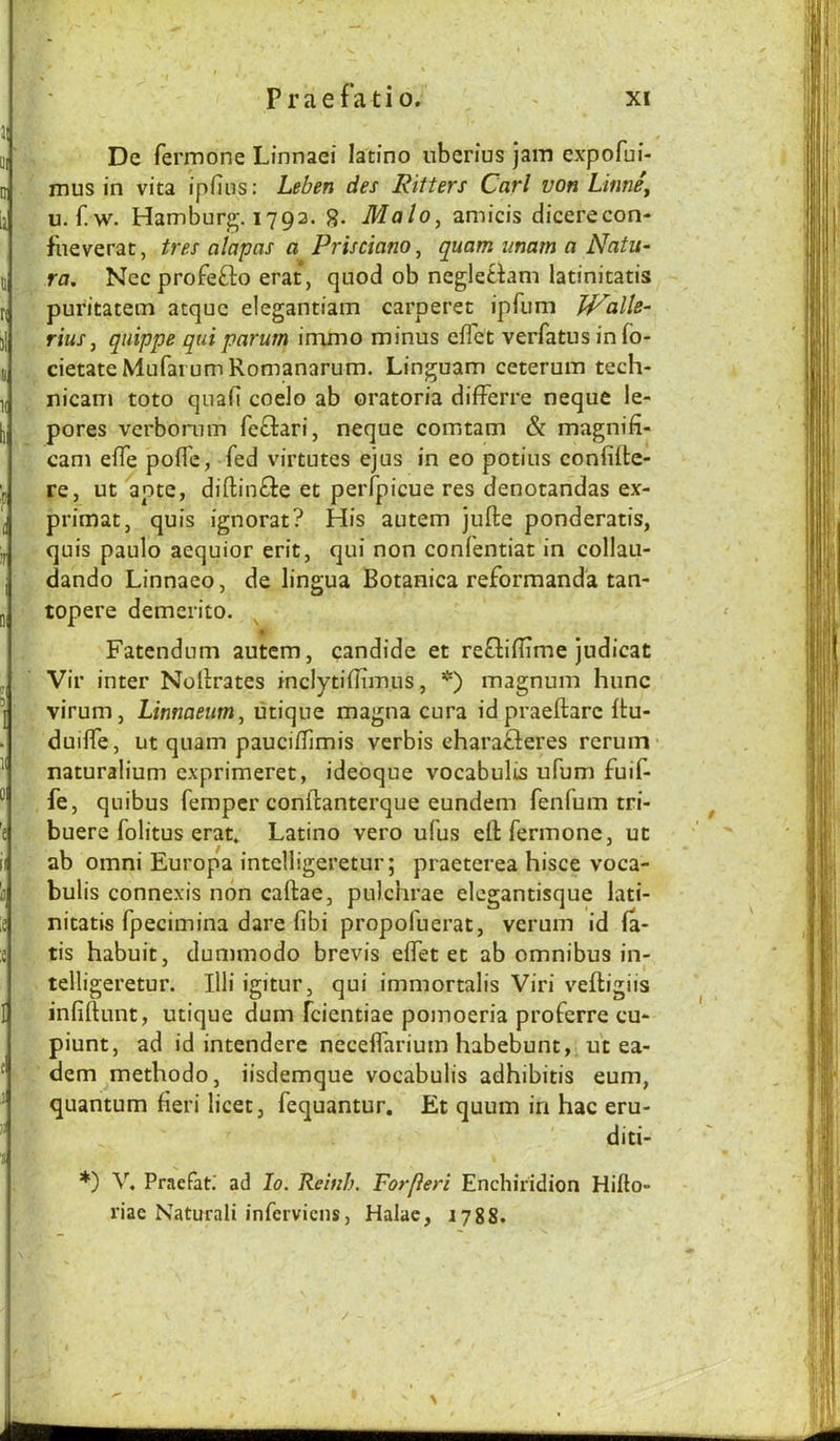 r De fermone Linnaei latino iiberius jam expofui- mus in vita ipfins: Leben des Kilters Carl von LinnSy u. r.w. Hamburg. 1793. g. Malo, amicis dicerecon- fneverat, tres alapas a Prisciano, quam imam a Natu- ra. Nec profefto erat, quod ob negletdam latinitatis puritatem atquc elegantiam carperet ipfum JP'alle- rius, qiiippe quiparum immo minus eflet verfatus in fo- cietateMufaiumRomanarum. Linguam ceterum tech- nicam toto quab coelo ab oratoria differre neque le- pores vcrbomm fc£l:ari, neque comtam & magnifi- cani efle pofTc, fed virtutes ejus in eo potius confiite- re, ut ante, diftinfte et perfpicue res denotandas ex- primat, quis ignorat? His autem jufte ponderatis, quis paulo aequior erit, qui non confentiat in collau- dando Linnaeo, de lingua Botanica reformanda tan- topere demerito. A Fatendum autem, candide et refliflime judicat Vir inter Nollrates mclytiflimus, *) magnum hunc virum, Linnaeum, utique magna cura idpraeftarc ftu- duiife, ut quam paucidimis verbis eharafleres rerum naturalium exprimeret, ideoque vocabulis ufum fuif- fe, quibus Temper conllanterque eundem fenfum tri- buere folitus erat. Latino vero ufus ell fermone, uc ab Omni Europa intelligeretur; praeterea hisce voca- bulis connexis non caftae, pulchrae elegantisque lati- nitatis fpecimina dare fibi propofuerat, verum id la- tis habuit, dummodo brevis elfet et ab omnibus in- telligeretur. Illi igitur, qui immortalis Viri veftigiis infiftunt, utique durn fcientiae pomoeria proferre cu- piunt, ad id intenderc necelfarium habebunt, u't ea- dem^methodo, iisdemque vocabulis adhibitis eum, quantum fieri licet, fequantur. Et quum in hac eru- diti- *) V, Praefat.' ad lo. Reinh. Forfleri Enchiridion Hillo- riae Naturali infervicns, Halae, 1788.