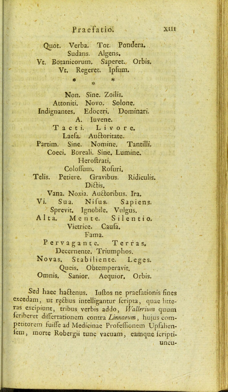 Quot. Verba.' Tot. Pondera* . Sudans. Algens, Vt. Botanicorum. Saperet., Orbis, Vt. Regeret. Ipfum. Non. Sine. Zoilis, Attoniti. Novo. Solone. Indignantes. Edoceri. ' Dominari. A. luvene. T a c t i. L i V o r e* Laefa. Auftoritate. Partim. Sine. Nomine. Tantilli. Coeci, Boreali. Sine, Lumine. Heroftrati* ColoflTum. Rofiiri, Telis. Petiere. Gravibus. Ridiculis. ' . - Di£l:is, , Vana. No.xia. Au^loribus. Ira. Vi. Sua. Nifus. Sapiens. Sprcvit. Ignobile* Vnigus. Alta. M e n t e. S i 1 e n t i o. Victrice. Caufa, * . ^ Fama. . Pervagante. Terras* Decernente. Triumpbos. - Novas. Stabiliente. Leges. Qucis. Obtemperavit. Omnis. Sanior. Aequior* Orbis. Sed haec haftenus. luftos ne praefationis fines e.xcedam, ut reftius intelligantur fcripta, quae litte- ras excipiunt, tribus verbis addo, Wallerium quuin fcriberet diflertationem contvsL Linmeum ^ hujus com- petitorem fuifle ad Medicinae Profefiionem Upfalien- lem, morte Robergii tunc vacuam, eamque Icripti- , uncu-