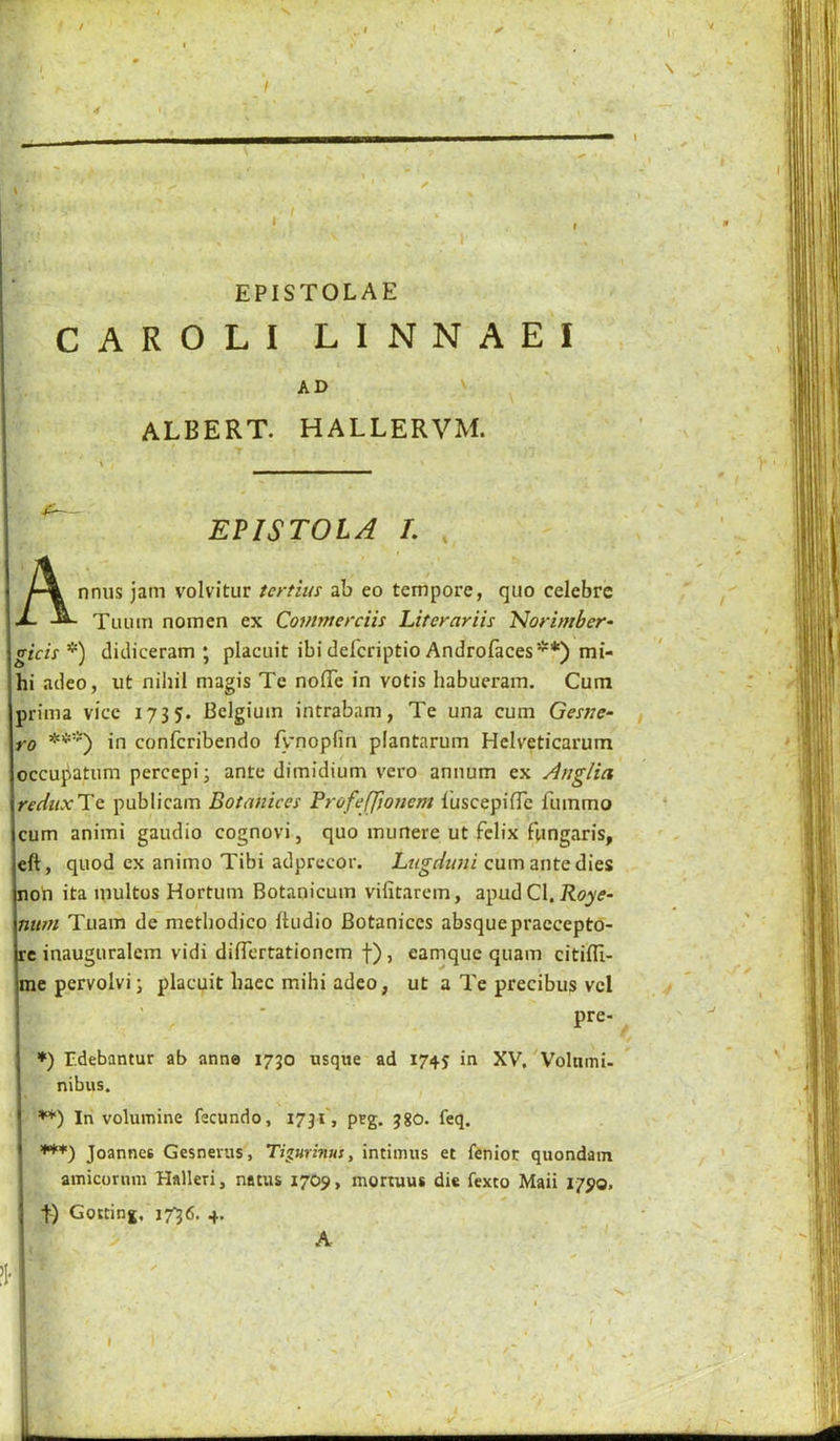 I EPISTOLAE CAROLI LINNAEI AD V ' albert, hallervm. EPISTOLA L Annus jam volvitur tertins ab eo tempore, quo celebre Tuuin nomen ex Commerciis Literariis Norimber- gicis^) d i dice ram ; placuit ibi defcriptio Androfaces**) mi- hi adeo, ut nihil magis Te nofife in votis habueram. Cum prima vice 1735. Belgium intrabam, Te una cum Genie- ro ***) in confcribendo fv'nopfin plantarum Helveticarum occupatum percepi; ante dimidium vero annum ex Anglia rediixUt publicam Botanices Profeffjonem I'uscepifTe fuinmo cum animi gaudio cognovi, quo iminere ut fclix fungaris, eft, quod ex animo Tibi adprccor. Lugduni cum ante dies non ita multos Hortum Botanicum vifitarem, apud Cl. num Tiiam de metliodico ftudio Botanices absquepraecepto- rc inauguralcm vidi diflertationem f), eamque quam citifli- rae pervolvi; placuit baec mihi adeo, ut a Te precibus vel pre- *) r.debantur ab anne 1730 usque ad 1745 in XV, 'Volnmi- nibus. **) In volumine fecundo, 1731', prg. 38O. feq. ***) Joannes Gesnevus, Tigurinus, intimus et feniot quondam amicornm Halleri, natus 1709, mortuus die fexto Maii 1790. t) Goitinj, 17^6. 4. A '.i I I *