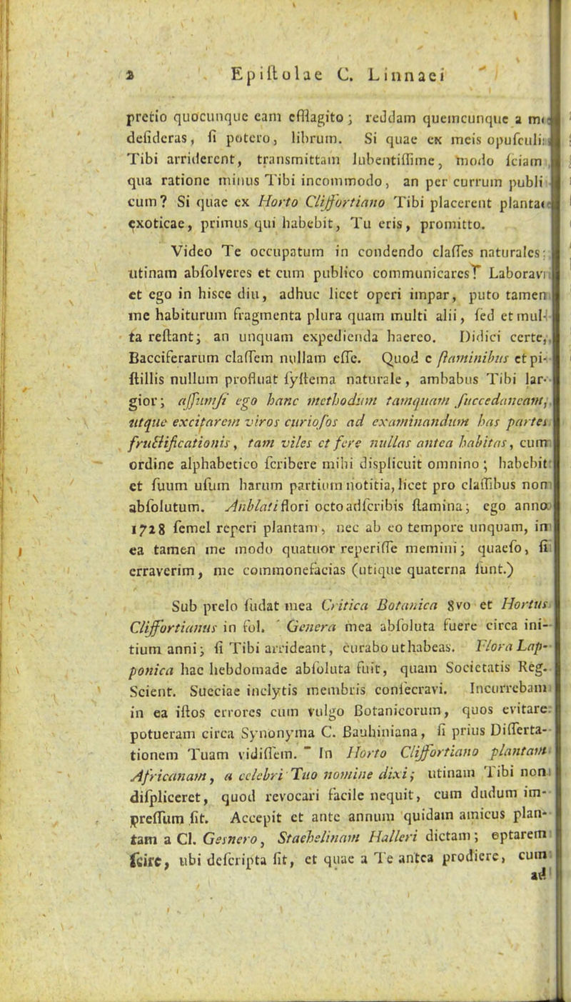 prctio quocunquc earn cfflagitoj reJtlam quemcunquc a me defidcras, fi pcjtcfOj libruin. Si quae ck ineis opufculi:' Tibi arriderent, transmittain lubentiffime, Yiiodo Iciain qua ratione minus Tibi incommodo, an per currum publi cum? Si quae ex Horto Cliffortiano Tibi placcrent plantaic exoticae, primus qui habebit, Tu eris, promitto. Video Te occupatum in condendo clafTes naturalcs; utinam abfolveres et cum publico communicarcsT Laboravii ct ego in hisce diu, adhuc licet operi impar, puto tamen. me habiturum fragmenta plura quam multi alii, fed etmul- ta rellanti an unquam expedienda haereo, Didici certc,. Bacciferarum clalTem nullam elTc. Quod c (lavtinibm etpi- ftillis nullum profluat fyltema naturale, ambabus Tibi lar> gioi'i affiimji ego hanc methodum famqitnm fifccedaucant, iitqtie excifnretn viros ctiriofos ad examinandiim has partei fruBificationis, tarn viles ct fere nidlas antca habitns, currr ordine alphabetico feribere mihi displicuit omnino ; habebit: ct fuum uflim harum partium liotitia, licet pro clafljbus non: abfolutum. Anblati^on octoadferibis flaminaj ego anna* 1728 remel reperi plantam, nec ab co tempore unquam, in' ea tamen me modo quatuor reperifTe memini; quaefo, fi erraverim, me commonefacias (utique quaterna lunt.) Sub prelo ludat mea C> itica Botanica 8vo et Hortus Clijfortiumis in Fol. ' Qetiera mea abloluta fuere circa ini- tiuni annii fi Tibi arrideant, curabo uthabeas. Flora Lap- ponica hac hebdomade abloluta fuit, quam Societatis Reg. Scient. Succiae inclytis membris conl'ecravi. Incurrebam in ea iftos crrorcs cum vulgo Botanicorum, quos evitare. potueram circa Synonyma C. Bauhiniana, fi prius DilTerta- tionem Tuam vidiflcin. ” In Horto Cliff'ortia}io plantavt- Africanam y a cclebri Ttio nomine dixi; utinam Tibi nont difpliceret, quod revocari facile nequit, cum dudum im- iprefliim fit. Accepit ct ante annum quidam amicus plan- tain a Cl. Gesnero, Staehslinam Halleri dictam; eptaretn TcifC; ubi deferipta fit, ct quae a Te antca prodiere, cum