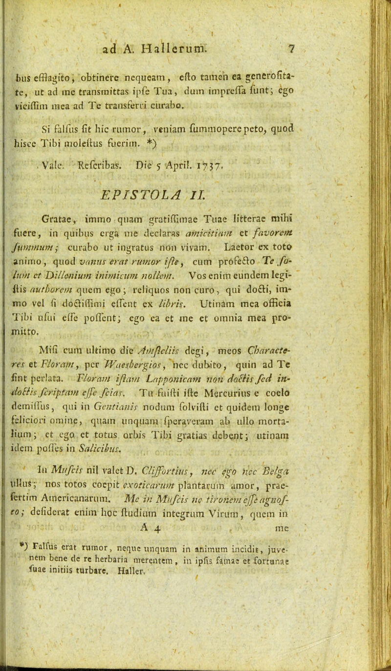 I ad A. Hallerum. 7 bus efflagito, obtinerc ncqueam, efto tamch ea gcnerofita- te, ut ad me transmittas ipfe Tua, dum impreffa funti ego viciffim mea ad Te traiisfend ciirabo. Si falfus fit hie rumor, veniam fummoperepeto, quod hiscc Tibi molefius fuerim. *) • Vale. Keferibas. Die 5 April. 1^7 3 7. EPISTOLA II. Gratae, immo quam gratifiimae Tiiae litterae mihi fuere, in quibus erga me dcclaras amicitiani et favorent Jumnum^ curabo ut iugratus non vivam. Laetor ex toto animo, c\\xoA vnnus erat rumor ifie y cum profefto Te fo- Inm ct lydlenium inirnicum tiollem. Vos enim eundem legi- itis nuthorem quern ego; reliquos non euro, qui do£H, im- mo vcl fi docliffimi dFent ex Uhrh. Utinim mea officia Tibi nfiii eiFe pofl'ent; ego ea ct me et omnia mea pro- mitto. Mifi cum ultimo die Aoiflcliis degi, meos Characte- res Floram y per IVaetbergio!:y hce dubito, quin ad Tc lint perlata. Flaram ijiam Lnpponicnm non doBis fed in- doBis feriptam ejfe feiay. Tu fuilti iftc Mercurius e coelo demilFus, qui in Gentianis nodum Folvifti ct quidem longe (elieiori omine, quam unquam fperaveram ab ullo morta- lium; et ego ct totus orbis Tibi gratias debent; iitinam idem pofl'es in Salicibm. lii Mufeh nil valet D, Cliffortim, nee iicc Belga ullus; nos totos coepit plantarum amor, prae- fertim Amcrieanarum. Me in Mufeis ne tironem cjfe aguof- co; defiderat enim hoc ftudium integrum Virum, quern in A 4 me Falfus erat rumor, neque unquam in animum incidit, juve- nem bene de re herbaria merentem, in ipfis famac et fortunac luae initiis turbare. Haller.