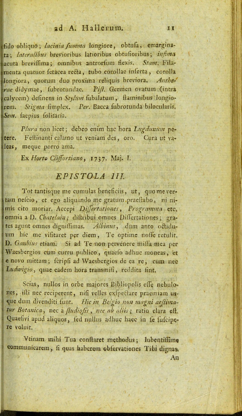 fido obliqiio; lacinia fiimmd longiorc, obtufa, einargina- ta; latcralibtis breVioribus latioribus obtufioribus; infima acuta breviflima; omnibus antrorfum flexis. Stam, Fila- menta quaruor fctacca refta, tubo corollac inferta, corolla longiora, quorum duo proxiina reliquis breviora, Anthe' rae didymae, rubrotundac. Gcrmcn ovatum (intra calyccm) definens in Stylu?n fubalatum , (laminibus longio- rem. Stigma bmpicx. Per. Bacca fubrotunda biioctilaris, San. faepius iolitaiia. Flura non licet; debco enim hac bora Ltigdiiiium pe- tcre. Feltinanti calamo ut veniam des, oro, Cura ut va- leas, meque porro ama. F.Y. Horto Cliffortianoy 1737. Maj. I. EPISTOLA III. Tot tantisque me cuniulas beneficiis, ut, quomc vcr- tamncfcio, ct ego aliquando me gratum.praeftabo, ni ni- inis cito moriar. Accepi Dtijfeytationes ^ Frogramma etc, omnia a D. Chatelniu; diitribui omncs DifTcrtationcs; gra- tes agunt omncs digniffimas. Albintis^ dum ante oclidu- um hie me vifitaret per diem, Te optime nofTc rctulit, D. Galibins etiam. Si ad Te non pqrvcnere milTa mea per VVaesbergios cum curru publico, quaefo adhuc moneas, et c novo inittam; feripfi ad Waesbergios dc ca re, cum nee Ltuhvigio, quae eadem bora transmifi, reddita lint, Scias, nullos in orbe majorcs Bibliopolis e(Te ncbulo' ncs, iili nec rcciperent, nifi vcllcs exfpeftare praemiam us- que dum divenditi funt. Hie in Belgio non magiti aejiima- tur Botanica^ ucc a findiojis, nec ab idiis i ratio claca e(t, Quaefivi apud aliquos, led nullus adhuQ bacc in fe I'ufcipc* Ire voluit. Vtinam inihi Tua conftaret methodus; lubcntifllmq communicarem, fi quas iiaberem oblervationcs Tibi dignas, ‘ ^ An \ ■ I, i