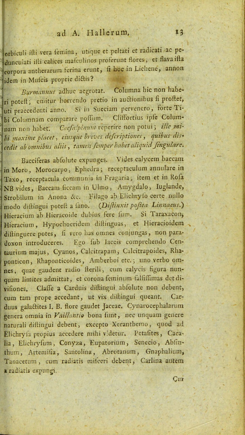  orbiculi ifti vera lemiiia, iitiqiie et peltati ct radicati ac pc- dunciuati ilti calices marculinos proferunt flores, et flavaifta ^ corpora antheraruin Fcn'na crunt, fi hoc in Lichcnc, annon idem in Mulcis proprie diftis? BuKTHdiuius adhuc aegrotat. Coliimna hie non habe« ri potedj ctiiitiir liorrcndo pretio in au£lionibiis fi proftet, \iti praccedenti anno. Si in Siicciam pervencro, forte Ti- ' bi Columnain compararc poHiim. ClifFortius ipic Colum- ' nam non habet. Qaefn'.pimtm reperire non potui; illc mi- hi iuaxifJts placet > eius^iie byeves Hefeyiptioues j t^uibus dis“ cedit abomnibus aids, tamen fempeyhabetaliqtiidJingtdare. h Bacciferas abfolute expunges. Vides calycem baccam inMoro, Morocarpo, Ephedra; receptaculum annulare in Taxo, receptacula cominiinia in Fragaria; item et in Kola NB vides, Baccam hccam in Ulmo, Amygdalo, luglande, Strobilum in Anona c^c. Filago ab Elichryl'o certe nullo modo diftingui potell a fano.' QDi/iinxit pojiea Linnaeus.) Hieracium ab Hieracoide dubius fere fuin. Si Taraxacon, Hieracium, Hypochoeridcin dillinguas, et Hieracioidem ^ dillinguere potes, fi vero has omnes conjungas, non para^ doxon introduceres. Ego fub laccis comprehendo Cen- taurium majus, Cyanos, Calcitrapam, Calcitrapoidcs, Rha- ponticon, Rhaponticoides, Amberboi etc. ; lino verbo om- nes, quae gaudeut radio fterili, cum calycis figura nun- quam limites admittat, et corona fcminiim falfiflimas detdi- vifiones. Claffe a Carduis diftingui abfolute non debent, cum tarn prope accedant, ut vix diftingui queant. Car- duus galaftites I. B. flore gaudet Jaceae. Cynarocephalarum genera omnia in Vaillantio bona funt, nec unquam generc ! natural! diftingui debent, excepto Xeranthemo, quod ad Elichryfa propius accedere mihi v.'detur. Petafites, Caca- lia, Elichryfum, Conyza, Eupatorium, Scnecio, Abfin- thum, Artemilia, Santolina, Abrotanum, Gnaphalium, Tanacetum , cum radiatis mifeeri debent, Carlina autem a radiatis expungi. Cm