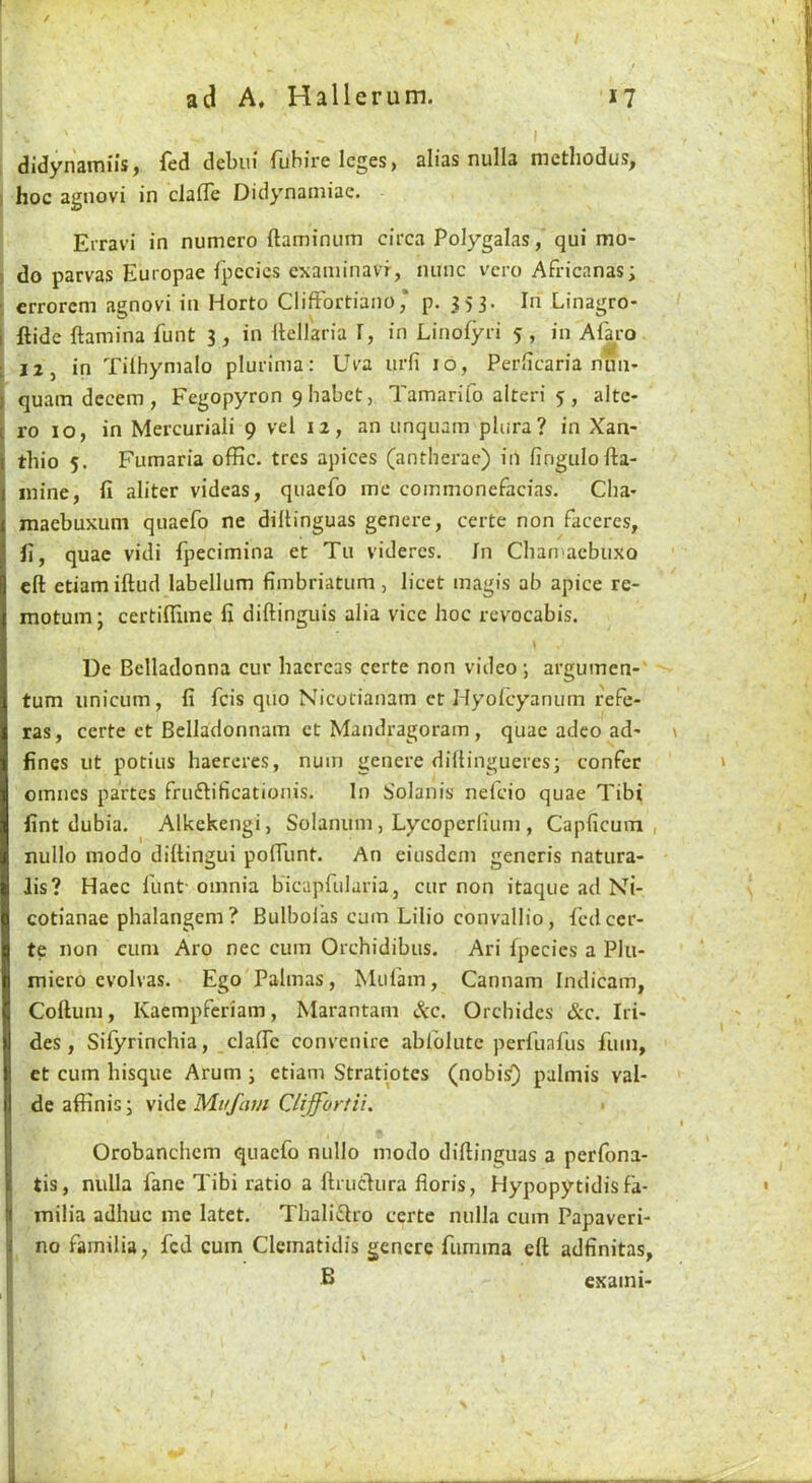 I didynaiTiiis j fed debiu ruHire leges > alias nulla nicthodus, I hoc agnovi in clafle Didynainiae. Erravi in numero ftaminum circa Polygalas, qui mo- ) do parvas Europae fpccics examinavf, nunc vcro Africanas; : crrorcm agnovi in Horto Cliffbrtiano * p. 353. In Linagro- i {tide ftamina funt 3 , in Itellaria I, in Linofyri 5 , in Alko • 12, in Tilhymalo pluriina: Uva urfi 10, Perlicaria nun- quam decern, Fegopyron 9habct, Tamarifo alteri 5, alte- ro 10, in Mercuriali 9 vel 12, an unquam pliira? in Xan- thio 5. Fumaria offic. trcs apices (antherae) in fingulofta- inine, fi aliter videas, quaefo me commonefacias. Cha- maebuxum quaefo ne diltinguas genere, certe non faceres, fi, quae vidi fpecimina et Tu vidercs. In Chan aebuxo eft etiamiftud labellum fimbriatum , licet magis ab apice re- motumj certiftiine fi diftingiiis alia vice hoc revocabis. I Ue Belladonna cur hacreas certe non video; argumen-' turn iinicum, fi feis quo Nicotianam et Hyolcyanum refe- ras, certe et Belladonnam et Mandragoram , quae adeo ad' fines ut potius haereres, nuin genere diftingueres; confer omnes partes fruftificationis. In Solanis nelcio quae Tibi fint dubia. Alkekengi, Solanuin, Lycoperliuni, Capficuin , nullo luodo diftingui poftlint. An eiusdcni generis natura- lis? Hacc funt- omnia bicapfularia, cur non itaque ad Ni- cotianae phalangem? Bulbol’as cum Lilio convallio, fed cer- te non cum Aro nec cum Orchidibus. Ari fpecies a Plu- micro evolvas. Ego Palmas, Mufam, Cannam Indicam, Coftum, Kaempferiam, Marantam &c. Orchidcs &c. Iri- des, Sifyrinchia, _cla(Tc convenire abfolute perfuafus fum, et cum bisque Arum ; etiam Stratiotes (nobisO palmis vai- de afiinis; Mufam Clijfortii. • Orobanchem quaefo nullo modo diftinguas a perfona- tis, nulla fane Tibi ratio a ftruclura fioris, Hypopytidis fa- milia adhuc me latet. Thali^tro certe nulla cum Papaveri- ne familia, fed cum Cleinatidis genere fumma eft adfinitas, B exaini- \ 1 }