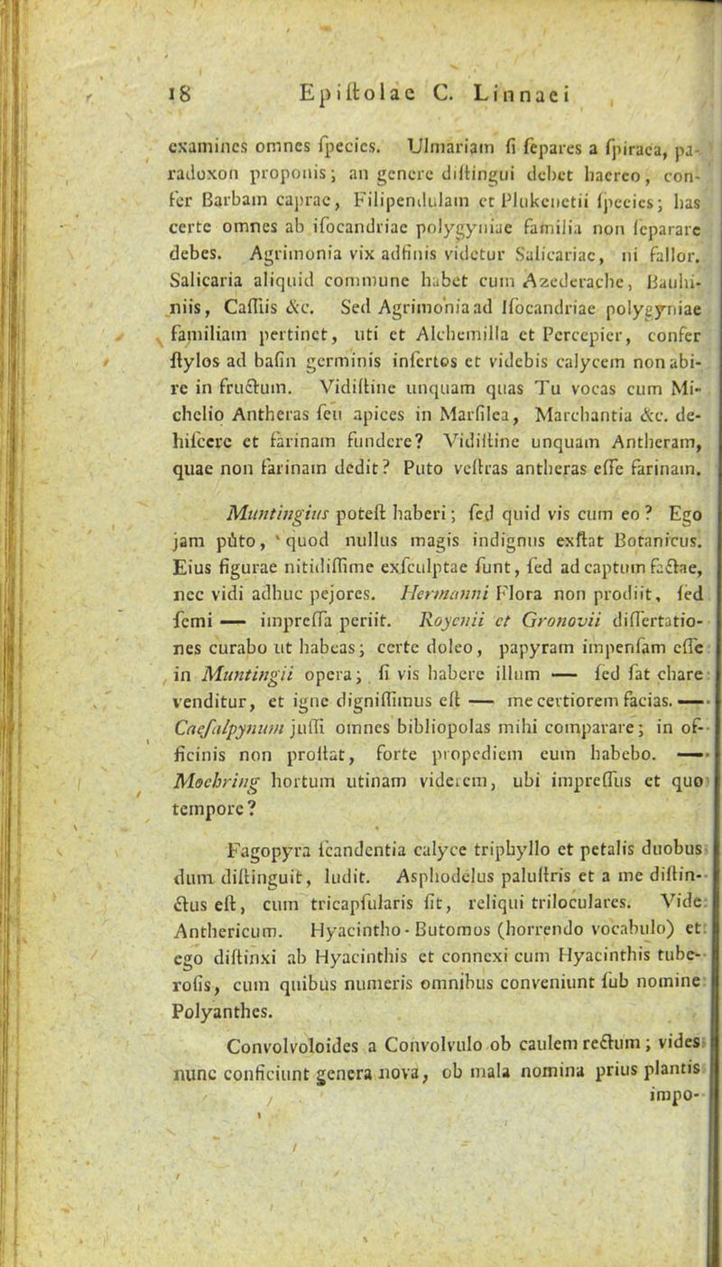 examines omnes fpecics. Ulmariam fi fepares a fpiraca, pa- radoxon propoiiisi an gcncrc difHngui debet haerco, con- fer Barbain caprac, Filipendidam ct PUikcnctii Ipecics; has j certc omnes ab ifocandriac polygyniae familia non fcpararc debes. Agrimonia vix adfinis videtur Salicariac, ni fallor. Salicaria aliqnid commune habet cum Azcdciacbc, Bauhi- niis, Cafllis &C, Sed Agrimonia ad Ifbcandriae polygyniae ^ familiam peitinct, uti et AIcbemilla et Pcrcepicr, confer flylos ad bafin germinis infertos ct videbis calycem nonabi- re in fruftum. Vidiitine unquam quas Tu vocas cum Mi- chclio Antheras feu apices in Marfilea, Marcbantia &c. de- hilccrc ct f'arinam fundcre? Vidiitine unquam Antheram, quae non farinain dedit? Puto vcitras antheras effe farinain. M-untingius poteft haberi; fed quid vis cum eo ? Ego jam piito, 'quod nulliis magis indignus exftat Botanicus. Eius figurae nitidiflime exfculptae funt, fed ad captum faffae, nec vidi adhuc pejores. Hermiaini V\ord. non prodiit, fed femi — imprefTa periit. Roycjiit ct Gronovii differtatio- nes curabo ut habeas; certe doleo, papyram impenfam cfle in M-iintingii opera; fi vis habere ilium — fed fat chare: venditur, et igne clignifiimus eft— mecertioremfacias.—- Caefalpynum omnes bibliopolas mihi comparare; in of- ficinis non proltat, forte propediem eum habebo. —■ Mechrhig hortum utinam videicm, ubi imprefilis et quo- tempore ? Fagopyra fcandentia calyce triphyllo et petalis duobus- dum dillinguit, ludit. Asphodclus palultris et a me diflin-- £luseft, cum tricapfularis fit, reliqui triloculares. Vide. Anthericum. Hyacintho-Butomos (horrendo vocabulo) et; ego diftinxi ab Hyacinthis et connexi cum Hyacinthis tube- rofis, cum quibus numeris omnibus conveniunt fub nomine Polyanthes. Convolvoloides a Convolvulo ob caulem re£fum; vides nunc conficiunt genera nova, ob mala nomina prius plantis impo- /