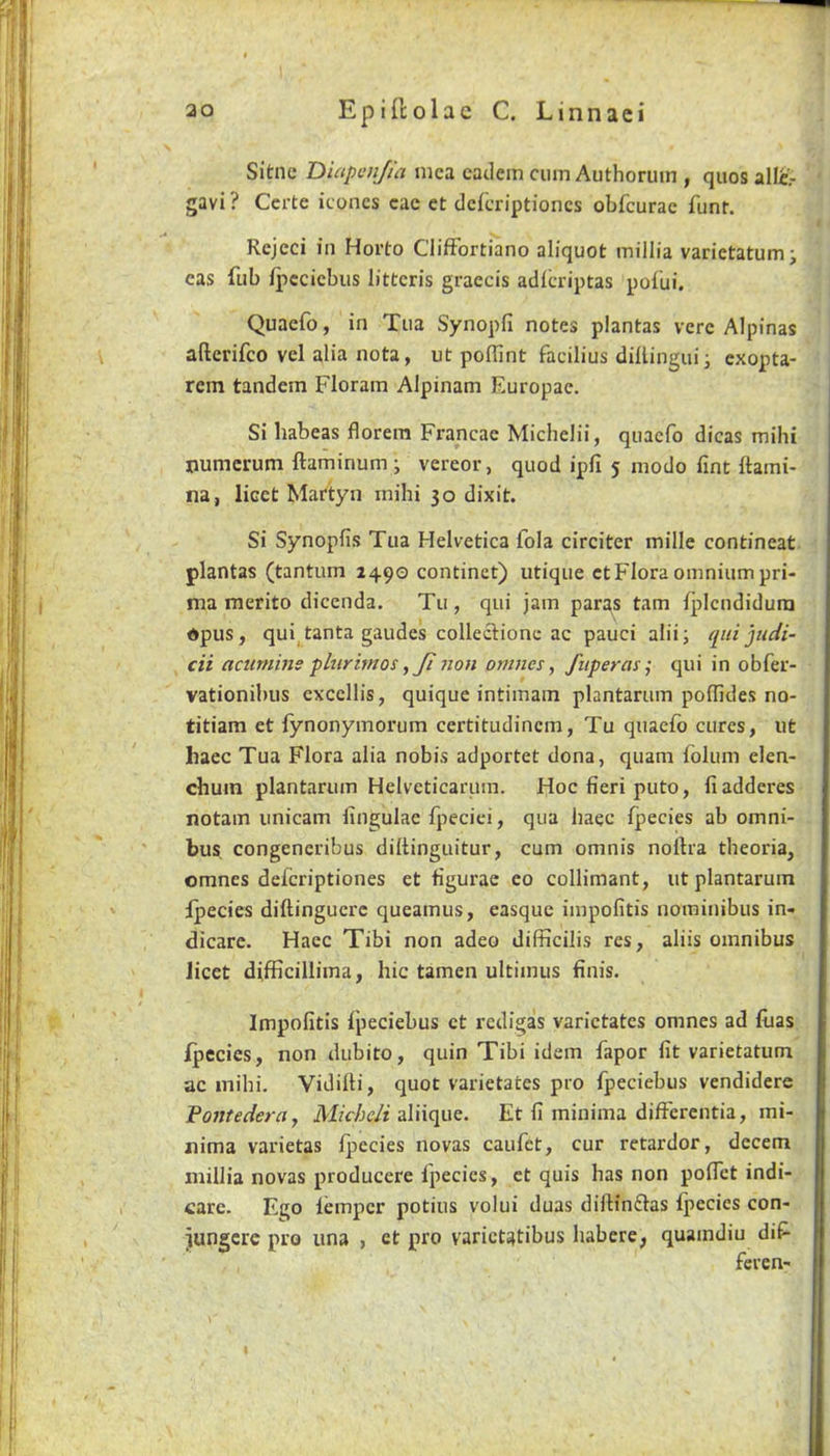 Sitne Dutpcujia mca catlem cum Aiithoruin , quos allir gavi ? Ccrte iconcs cae et dckriptioncs obfcurac funf. Rcjeci in Horto ClifFortiano aliquot millia varietatumi cas fub ipccicbus littcris graecis adlcriptas poilii. Quaefo, in Tua Synopfi notes plantas verc Alpinas aftcrifco vel alia nota, ut poUint facilius dillinguii exopta- rem tandem Floram Alpinam Europac. Si habeas florem Francae Michelii, quaefo dicas mihi numcrum ftaminum; vereor, quod ipfi 5 modo lint ftami- na, licet Martyn mihi 30 dixit. Si Synopfis Tua Helvetica fola circiter mille contineat plantas (tantum 1490 continct) utique ct Flora omnium pri- ma merito dicenda. Tu , qui jam paras tarn fpicndidura *pus, qui^tanta gaudes colleclionc ac pauci alii; qui jtidi- cii acumms phiriutos ,Ji iion onmes, fiiperas; qui in obfer- vationibus cxccllis, quique intimam plantarum poflldes no- titiam et fynonymorum certitudincm, Tu quaefo cures, ut haec Tua Flora alia nobis adportet dona, quam Iblum elen- chum plantarum Helveticarum. Hoc fieri puto, fiadderes notam iinicam lingulae fjieciei, qua haec fpecies ab omni- bus congeneribus diftinguitur, cum omnis nortra theoria, omnes deferiptiones et figurae eo collimant, ut plantarum Ipecies diftinguerc queamus, easque impofitis norainibus in- dicare. Haec Tibi non adeo difficilis res, aliis omnibus licet difficillima, hie tamen ultimus finis. Impofitis fpeciebus ct redigas varictates omnes ad fuas Ipecies, non dubito, quin Tibi idem fapor fit varietatum ac mihi. Vidifti, quot varietates pro fpeciebus vendidere Fontedera, Miche/i aliique. Et fi minima differentia, mi- nima varietas fpecies novas caufet, cur retardor, decern millia novas producere fpecies, ct quis has non poffet indi- care. Ego temper potius volui duas dillinftas fpecies con- jungcre pro una , et pro varictatibus habere, quaindiu diP’ feren-