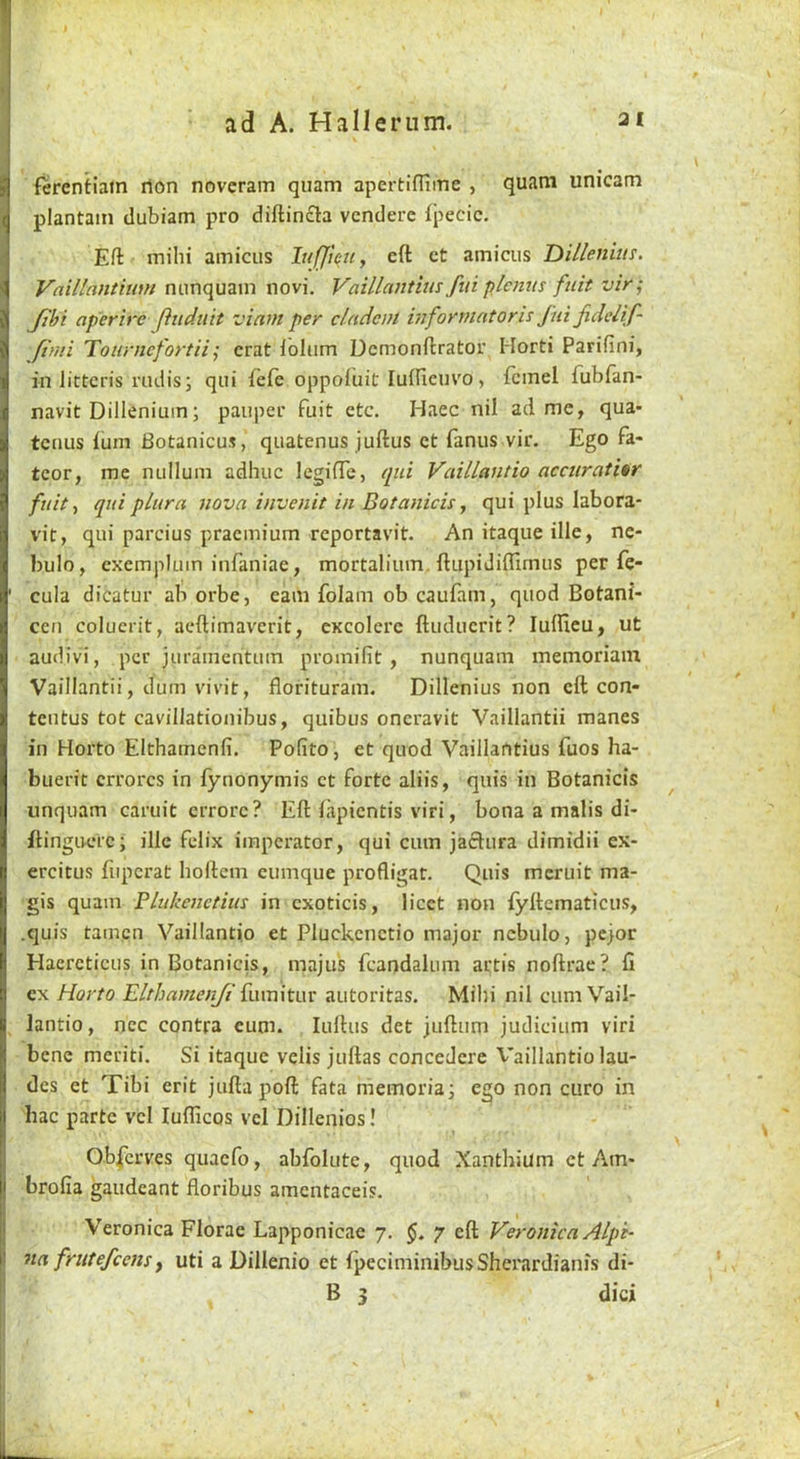 fercntiam rion noveram quam apertifliiTie , quam unicam plantain dubiam pro diftincla vcndere fpecic. Eft mihi amicus lufjteuy eft ct amicus Dilleniin. Vnillantium nunquam novi. Vaillantius fui plcnus fnit vir; Jibi aperire fludtiit viam per cladcut informatorh jiii fidelif- ftmi Tournefortii; crat ibium Demonftrator Horti Parifini, in littcris rudis; qui fefe oppofiiit luilicuvo, fcmel fubian- navit Dillenium; pauper fuit etc. Haec nil ad me, qua* tenus ium Botanicus, quatenus juftus ct fanus vir. Ego fa- tcor, me nullum adhuc legiiTe, qtu Vaillantio accuratUr fnit y qui plura nova invenit in Botanicis, qui plus labora- vit, qui parcius praemium reportavit. An itaque ille, nc- bulo, cxemplum infaniae, mortalium. ftupidiftimus per fe- cula dicatur ab orbe, earn folam ob caufam, quod Botani- cen coluerit, aeftimaverit, cxcolerc ftuducrit? lufficu, ut audivi, per jurainentuin promifit , nunquam memoriain Vaillantii, dum vivit, florituram. Dillenius non eft con- tentus tot cavillationibus, quibus oneravit Vaillantii manes in Horto Elthamenfi. Pofito, et quod Vaillantius fuos ha- buen't crrorcs in fynonymis ct forte aliis, quis in Botanicis unquam caruit crrorc? Eft iapientis viri, bona a malis di- ftinguelc; ille felix iraperator, qui cum jaftura dimidii ex- ercitus fuperat hoftem cumque profligat. Quis meruit ma- gis quam Bhdzenetim in exoticis, licet non fyftcmaticus, .quis tamcn Vaillantio et Pluckcnctio major nebulo, pejor Haercticus in Botanicis, majus fcandalum artis noftrae? fi ex Horto Elthamenjt £\\\r\\tv\v autoritas. Mihi nil cum Vail- lantio , ncc contra cum. luftus det juftum judicium viri bene meriti. Si itaque velis juftas concedere Vaillantio lau- des et Tibi erit juftapoft fata memoriaj ego non euro in hac parte vcl luflicos vel Dillenios! Ob|crves quaefo, abfolute, quod Xanthium ct Am- brofia gaudeant floribus amcntaceis. Veronica Florae Lapponicae 7. 7 eft Veronica Alpt- na frutefeensf uti a Dillenio et fpeciminibusSherardianis di- B 3 dici