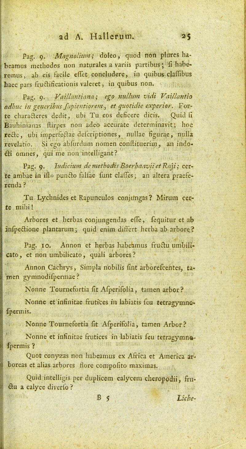 Pag. 9. Magnolitm; doleo, quod non plurcs ha- beamus methodes non naturales a variis partibus; di habo remus, ab eis facile eflet concluderc, in quibus clafllbus liaec pars fnifhficationis valcret, in quibus non. Pag. 9. Vaillantiafia; ego nullum vicii Vaillantio adhiic in generihus fapientiorem ^ et quotidie experior. For- te charafteres dedit, ubi Tu eos deficerc dicis. Quid fi Bauhinianas llirpcs non adeo accurate determinavit; hoc reclc, ubi imperfeftae deferiptiones, nullae figurae, nulla revelatfo. Si ego abfurdum nomen conftittierim, an indo- fti omnes, qui me non intelligant? Pag. 9. Indicium demethodis BoerhanviietRnji; ccr- te ambae in ill<> punflo fallae funt clalTes; an altera pracfc- renda ? Tu Lychnidcs et Rapunculos conjitngas? Mirum cer- tc mihi! Arbores et herbas conjungendas e(Tc, fcquitur et ab inlpeflione plantarum; quid cnim differt herba ab arbore? Pag. 10. Annon ct herbas habehmus frutflu umbili* Cato, et non umbilicato, quali arbores? Annon Cachrys, Simpla nobilis lint arborefeentes, ta- men gymnodifpermae ? Nonne Tournefortia fit AQjerifolia, tamcn arbor? Nonne et infinitae frutites in labiatis feu tetragymno* Ipermis. Nonne Tournefortia fit Alperifolia, tamen Arbor? Nonne et infinitae frutices in labiatis feu tetragymno- fpermis ? • IQuot cony2as non habeamus ex Africa et America ar- boreas et alias arbores florc compofito maximas. Quid intelligis per duplicem calycem cheropodii, fru- |i Ou a calyce diverfo ? ' B s Liche^ )