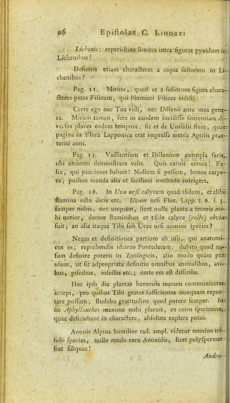 1 Epiftolae C. Linnaei Lichcnis-, rcpcriiltine liinitcs intra figui'as pyxidumin Lfclienilius? Deruiiiis etiam chara^leres a copia folioruin in Li- chcnibus ? Pag, II, Minim , quod ct a folioruni figura cliara- ftcFcs pctas Filicuin, qui Plumicri Filices vidifti. Ccrtc ego nec Tua vidi, nec Dillcnii ante mea eenc- ra. Mirum tamcn, fere in eaiidem incidifTc fenrentiam di- vclTos plurcs codem tempore; fie et de Unifolii flore, quae: pagina in Flora Lapponica erat imprefla liienfe Aprilis prae-- teriti anui. Pag. 13. Vaillantiuin et Dillenium exempla facis,, libi errantes dcmonllrare velis, Quis caruit errore! Fe- lix, qui pauciores babuit! Nollem fi poflem, bonos carpe-- re , poliein menda alia et faciliori inethodo corrigere, Pag, 16, Jn 7/r//'calycem quadrifidum, etalibii ftamina oalo diciy etc. Uvam urfi Flor. Lapp, t, 6. f, 3. femper nobis, nec unquam, licet nulla planta a teneris mi-- hi notior, decern ftarninibus et 5fido calyce (reBe) obvim fuit3 an alia itaque Tibi Tub tlvae urfi nomine Ipecies? Negas et definitiones partium ab ufu, qui anatomi-- cus es; reprebendis idcirco Pontederam: dubitp quod na-- fum definire poteris in Zoologicis, alio modo quam per; iifum, lit fit adpropriata definitio omnibus animalibus, avi-- bus, pifeibus, infectis etc.; certe res eft difficilis. Hoc ipfo die plantas benevole mecum communicatasi accepi, pro quibus Tibi grates lufficientcs nunquam repor-- tare.jJolTum; ftiidebo gradtudine quod potero lemper. Ini iis Aphyllcmthes inaxime mibi placuit, ex cuius fpcciininc, quae, -deficiebant in charadlcre, abfolute explere potui. Anonis Alpina humilior rad. ampl. videtur omnino trr- folii fpecies, nullo modo vero Anonidis, licet polylperinae fint filiquac! Andro-