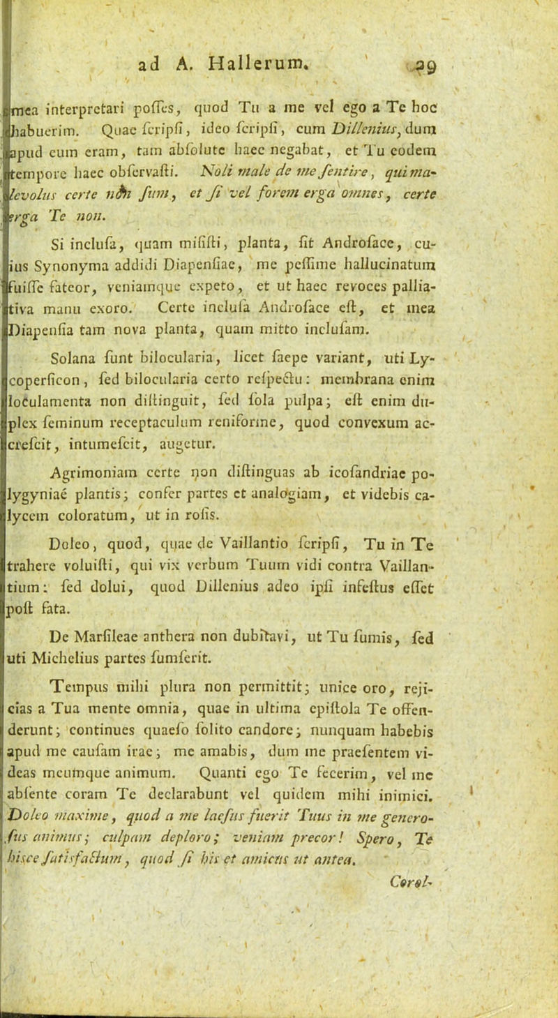 ^9 mca interpretari poflcs, quod Tu a me vel ego a Te hoc habuerim. Quae fcripfi j ideorcripli, cum dum apiid cum cram, tain abfblutc liaec negabat, et Tu codeni fernporc liaec obfcrvafti. Noli male de me/entire, quimu' Icvolus eerie fum, et Ji vel forem erga onines ^ certe 'trs'a Te non. O Si inclufa, (juam mififti, pJanta, fit Androface, cu- ius Synonyma addidi Diapenfiae, me pefiime hallucinatum fuific fatcor, vcniainque expeto, et ut haec revoces pallia- tiva maim exoro. Certe inclul'a Androface eft, et mea Diapenfia tain nova planta, quam mitto inclufam. Solana funt bilocularia, licet faepe variant, uti Ly- coperficon , fed bilocularia certo rcfpeftii; meinhrana enim loCulamenta non dillinguit, fed fola pulpa; eft enim du- plex feininum receptaculum reniforme, quod convexum ac- crefeit, intumefeit, augetur. Agrimoniain certe i;ion diftinguas ab icofandriac po- lygyniae plantis; confer partes ct analOgiain, et videbis ca- lyccin coloratum, ut in rofis. Doleo, quod, quae de Vaillantio feripfi, Tu in Te trahere voluifti, qui vix verbum Tuuin vidi contra Vaillan- tium: fed dolui, quod Dillenius adeo ipfi infeftus eftet poll fata. De Marfilcae anthcra non dubitavi, ut Tu fumis, fed uti Michclius partes fumferit. Tempus mihi plura non permittitj unice oro, reji- cias a Tua mente omnia, quae in ultima cpiftola Te ofFen- derunt; continues quaelb folito candorei nunquam habebis apud me caufam irae i me amabis, duin me praefentem vi- deas mcLilnque animum. Quanti ego Te fccerim, vel me ablcnte coram Tc declarabunt vel quidem mihi inimici. JDolfo maxime, quod a me laefiis fuerit Tims in me genera- fus animusculpani deploro; veninm precor! SperOj Te bis,ce J'utisfaBim y quod Ji his et amicus ut antea. Coral- r