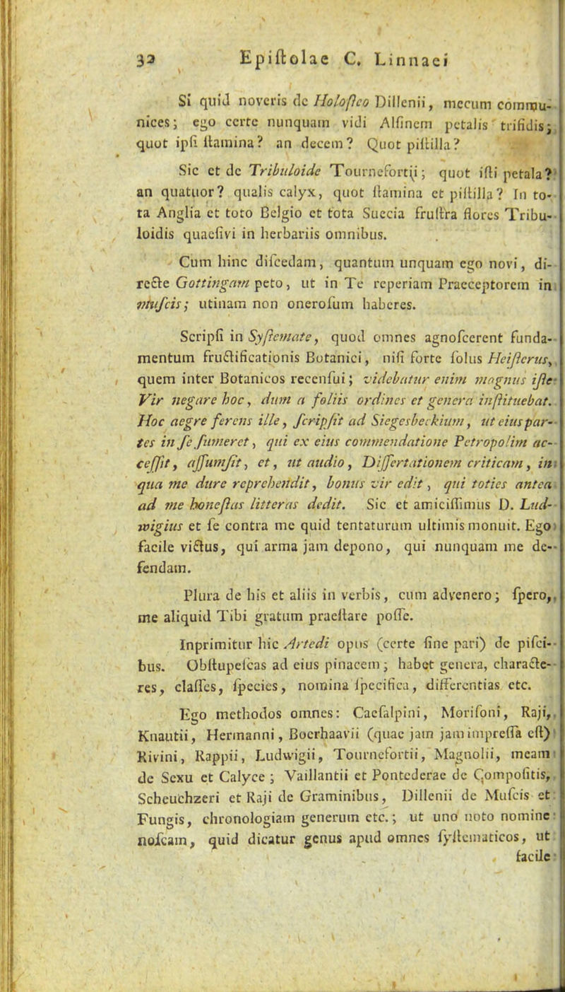 r i Si quid novcris dc Ilolo[}co Dillenii, mccum commu- nlcesj ego ccrtc nunquain vidi Alfincm pctalis trifidis; quot ip(i llamina ? an dcccin? QuotpilUlla? Sic ct dc Tribuloide Tournefort^i; quot ifli petala?' an qiiatiior? qualis calyx, quot llamina ctpillilla? In to- ta Anglia ct toto Belgio ct tota Succia frultra florcs Tribu- loidis quaefivi in herbariis omnibus. Cum liinc difcedam, quantum unquam ego novi, di- rcfte peto, iit in Te rcperiam Pracccptorcin in 7?ntfcisi utinam non onerofum habcres. Scripli in Syfie7fiate, quod cmnes agnofcerent funda- mentmn fruftificationis Botanici, nili forte Iblus Heificria^ I quern inter Botanicos recenfui; videhutiir enim mognus ijie- Vir negare hoc, dum a foliis ordhics ct genera inftituebat. Hoc aegre ferem i//c, jerip/z’t ad Siegcsbeckiwn, ut eiiispar’ tes in fe fnmerct qiii ex eius comrnendatione Pctropolirn ac- cefjit y ajfumjity ct, nt audio, DiJJertationem criticam, in. qua me dure rcprehetidit, bonus vir edit, qtii toties antea ad me honepas litteras dedit. Sic ct amicilTimus D. hud- wigitis et fe contra me quid tentaturum ultimis monuit. EgO' facile viftus, qui arma jam depono, qui nunquam me dc-- fen dam. Plura de his et aliis in verbis, cum advenero; Ipcro,. me aliquid Tibi gratum praellare pofle. Inprimitur hie opus (certe line pari) dc pifei-- bus. Obltupelcas ad eius pinacem j habet genera, chara£lc- res, clafl'es, Ipccies, nomina Ipecifica, differentias etc. Ego methodos omnes: Cacfalpini, Morifoni, Raji,. Knautii, Herinanni, Boerhaavii (quae jam jamimprelTa eft)' Rivini, Rappii, Ludwigii, Tournefortii, Magnolii, mcain de Sexu et Calyce ; Vaillantii et Pontcderac dc Cjompolitis, Scheuchzeri et Raji dc Graminibiis, Dillenii de Mufeis et Fungis, chronologiain generuin etc.; ut uno noto nomine' nojfcain, quid dicatur genus apud omnes fyllcmaticos, ut facile I »