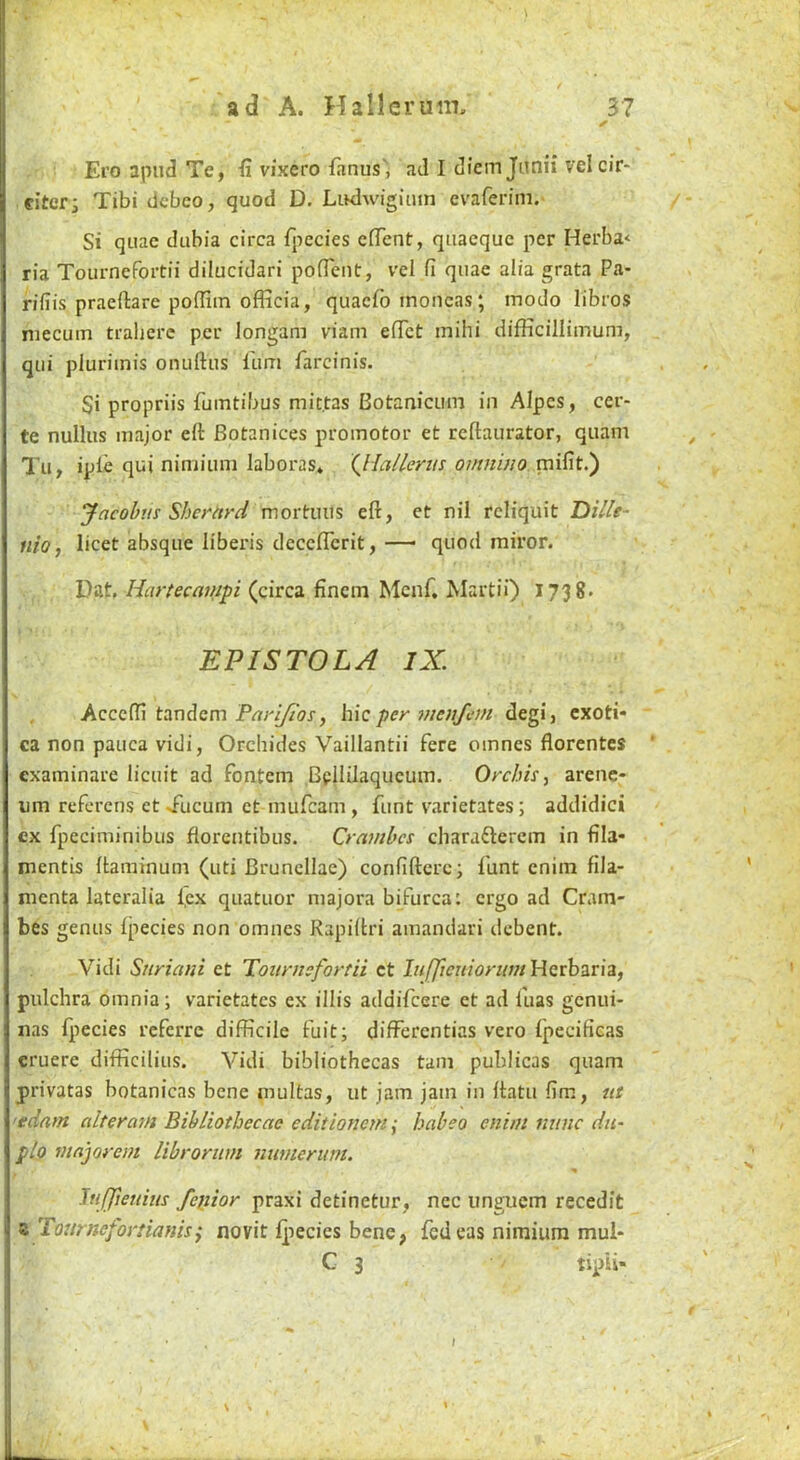 Ei'o apiid Te, ii vixero fanus'j ad I diemjimii velcir- citcrj Tibi dcbeo, quod D. LiKlwigiiun cvaferini. Si quae dubia circa fpecies cfTent, qiiaequc per Herba< ria Tournefoitii dilucidari poffent, vel fi quae alia grata Pa- riliis praeftare pofllin officia, quaefo inoncas; inodo libros niecuin tralierc per longam viam elTct mihi difficilliinum, qui plurimis onuftus lum farcinis. Si propriis fumtibus mit.tas Botanicuin in AIpcs, cer- te nullus major eft Botanices promoter et reftaurator, quant Tu, iple qui nimium laboras* Qlallerns omn 'mo mifit.) yacohiis Sherttrd mortuus eft, et nil rcliquit Dille- nio, licet absque liberis deceflerit,— quod miror. Dat, Hartecainpi (circa finem Mcnf. Martii) I738» EPISTOLA IX. Accefti tandem hie per menfem degi, exoti* ca non pauca vidi, Orcliides Vaillantii fere oinnes florentes examinare licuit ad fontem Beililaqucum. Orchis^ arenc- um referens et Tucuni et mufeam, funt varietates; addidici cx fpeciminibus florentibus. Cramhes charafterem in fila- mentis ftaminunt (uti Brunellae) confifterc; funt enim fila- menta latcralia l,ex quatuor majora bifurca: ergo ad Cram- bes genus fpecies non omnes Rapiftri amandari debent. Vidi Snriani et Tournsfortii ct liifJteniortimViQrihzvh, pulchra omnia; varietates ex illis addifeere et ad fuas genui- nas fpecies referre difficile fuit; differentias vero fpecificas cruere difficilius. Vidi bibliothecas tarn publicas quam privatas botanicas bene multas, ut jam jam in ftatu fim, ut 'tdarn alteraiH Bibliothecae editionem; babeo enim nunc dii- plo mnjorem librornm numerum. ItiJJieuius fepior praxi detinetur, nec unguent recedit z Tournefortianisj novit fpecies bene, fedeas nimium mui- C 3 tipli- \