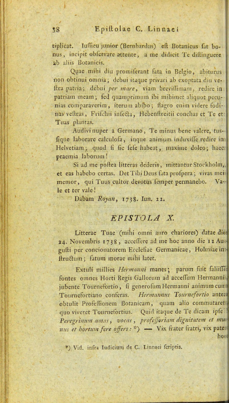 tiplicat. lufTieu junior (Bcrnhardiis) eft Botanicus fat bo* nus, incipit obfervare attciue, a me clidicit Tc diftinguerc ab aliis Botanicis. Qpac mihi diu promiferant fata in Belgio, abiturus non obtiiuii omnia; debui itaqiie privari ab exoptata diu vc- ftra patiia; debui per mare, viam breviftimam, redire in patriam mcam; fed quamprimiun ibi mibimet aliquot pccu- nias comparaverim, iterum abibo; flagro cniin vidcre fodi- nasveftras, Frifdiii infefta, Hcbenftreitii conchas ct Tc ct Tuas plaritas. Audiv’inuper a Germano, Te minus bene valere, tus- llque laborare calculofa, inque animutn induxifle redire in Helvetiam; quod (i fic fefe habeat, maxime doleo; haec. pracmia laborum! Si ad me poftea litteras dederis, mittantur Stockholm,, et eas habebo certas. Det Tibi Deus fata profpera; vivas mci memor, qui Tuus cultor devotus femper permanebo. Va- le et ter vale! Dabam Royan, 1738. lun. iz. EPISTOLA X, Litterae Tuae (mihi omni auro chariores) datac die 24. Novembris 1738 , acceft'ere ad me hoc anno die 12 Au:' gufti per concionatorem Ecclcfiae Gcrmanicae, Holrniaein • ftruftum; fatum morae mihi latet. Extuli millies Hermnnni manes; parum fuit faliinT; fontes omnes Horti Regis Gallorum ad acceftum Hermanni, jubente Tournefortio , fi generofum Hermanni animumcuir i Tournefortiano conferas. Hermannns Tournefortio anterJ obtulit Profeftioncm Botanicam, quam alio commutaret: quo viveret Tournefortius. Quid itaque de Tc dicain ipfe Peregriniim at/un j vocas, profcjferiatn dignitatem et mu mm et hortum fere offers: — Vix fiatcr fratri^ vix pate.i hoH Vid. infra Tudiciiini de C. Linnaei feriptis.