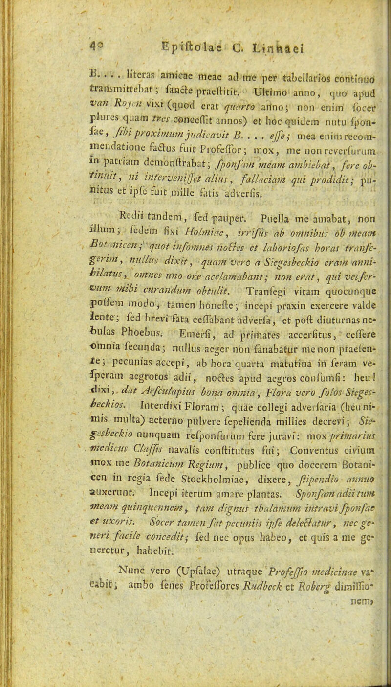 E. . . . litcras amicae meac ad me pet* tabcllarios continud transmittebat; fandte pracIHtit. Ultimo anno, quo apud van Roycn vixi (quod crat quarto arfno; non enim ibccr plures quam tres concefTit annos) et hoc quidem nutu fpon- pyoxiniiim judicavit B. . , , ejje^ mea eninirecoin- inendationc fadus fuit ProFelTor; mox, me non rcverfurum in patriam demonftrabat; fponf tm meant ambiebat, fere oh- 'tinuit, ni int'er-jenijjet alius, fallaciam qui prodidit; pu- nitus et ipfc fuit mille f.itis advcrfis, Rediitandem, fed paiiper. Puella me amabat, non ilium; fedem fixi Holmiae, irrifus ab omnibus ob meant Bof .nicen^ qtiot injbmnes nobles et laboriofas boras tranfe- geritfi, nullui dixit, quam vero a Siegesbeckio eram anni- hilatus y omnes uno ore acclamabant; non erat, qui vetfer- viim mihi curandum obtulit. Tranle^i vitam quocunque pofTem modo^ tamen honeftc ; incepi praxin cxercere valde lente; fed brevi fata cefTabant adverfa, et poft diuturnasne- iulas Phoebus. Emerfi, ad primates accerfitus, celTere omnia fecunda; nullus aeger non fanabatur me non praelen- te; pecunias accepi, ab hora quarta matutina in feram ve- iperam aegrotos adii, notdes apud aegros confumfi: heu! dixi, dat Aefculapius bona omnia ^ Flora vero folos Sieges- heckios. Interdixi Floram ; quae collegi adverfaria (heuni- inis multa) acterno pulvere fepelienda millies decrevi; Sie- gesbeckio nunquam refponfurum fere juravi: mox primarius medicus Claffts navalis conftitutus fui; Conventus civium inox me Botanienm Regiunt, publice quo docerem Botani- cen in regia fede Stockholmiae, dixere, Jiipendle annuo auxerunt. Incepi iterum amare plantas. Sponfamadiitunt meam quinqiiennem y tarn dignus thalamum intravifponfac et ttxons. Socer tamen fat peciiniis ipfe delcBatur y nec ge- neri facile concedit^ fed nec opus habeo, et quis a me ge* neretur, habebit. Nunc vero (Upfalac) utraque Profeffto medicinae va* cabit; arabo fenes Rudbeck Qt Roberg nem»