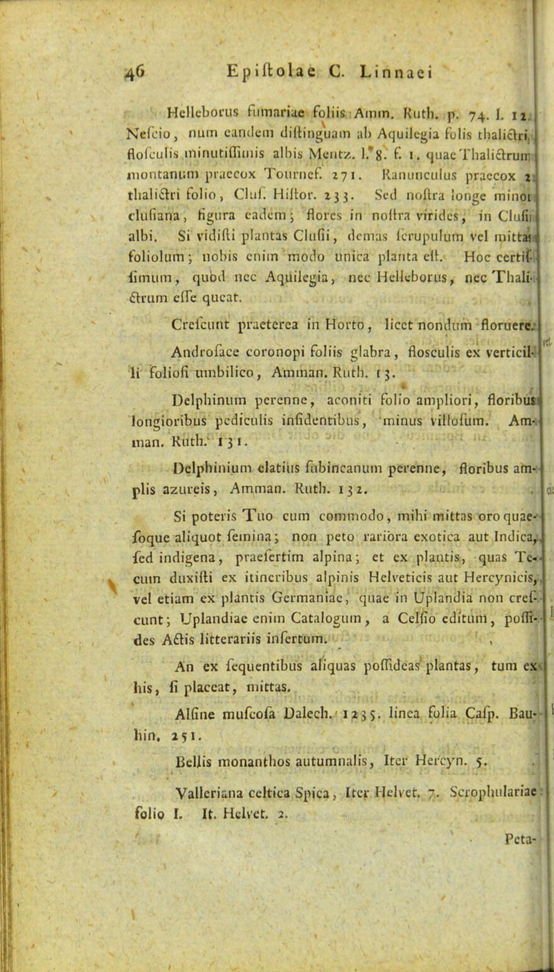 Hcllcboi'us fumariae foliis Amm, Kiith. p. 74. I. ii. j Nefcio, num cuncicin dillinguam al) Aquilegia foil's tlialiclri, j flolculis iniruitiflliiiis albis Meiitz. 1/8. f. i. quacThaliclruiri i niontamiii) piaccox Tourncf. 271. Ranunculus praccox 2 tlialiftri folio, Cluf. Hiltor. 233. Scd noftra longe minoi dufiana, Hgura cadcm; flores in noUra viridcs, in Clufii albi. Si vidifti plantas Clufii, dcmas Icrupuluin vel luittaj foliolum j nobis cniin inodo unica planta dt. Hoc certif limura, quod ncc Aquilegia, nec Hellcbonis, ncc Thali- drum dfe qucat. Crefcunt praeterea inHorto, licet uonduin floruere. Androface coronopi foliis glabra, flosculis ex verticil li foliofi umbilico, Amman. Ruth, 13. Delphinum perenne, aconiti folio ampliori, floribus longioribus pcdiculis infidentibus, minus villofum. Am man. Ruth; 131. Delphinium clatiiis fubincanum perenne, floribus am- plis azLireis, Amman. Ruth. 132. Si poteris Tuo cum commodo, mihi mittas oroquae foque aliquot femina; non peto raribra exotica aut Indica,. fedindigena, praefertim alpina; et ex plantis, quas Te cum duxidi ex itincribus alpinis Helveticis aut Hercynicis, vel etiam ex plantis Germaniac, quae in Uplandia non cref cunt; Uplandiae enim Catalogum, a Celfiocditum, poflt- des Adis litterariis infertum. An ex fequentibus aliquas poflidcas plantas, turn ex his, fi placeat, mittas. Alfine mufeofa Dalech.'123s. linea folia Cafp. Bau- hin, 251. Beilis monanthos autumnalis, Iter Hercyn. 5. Valleriana celtica Spica, Iter Helvet. 7, Scrophulariac folio I. It. Helvet. 2. Peta-