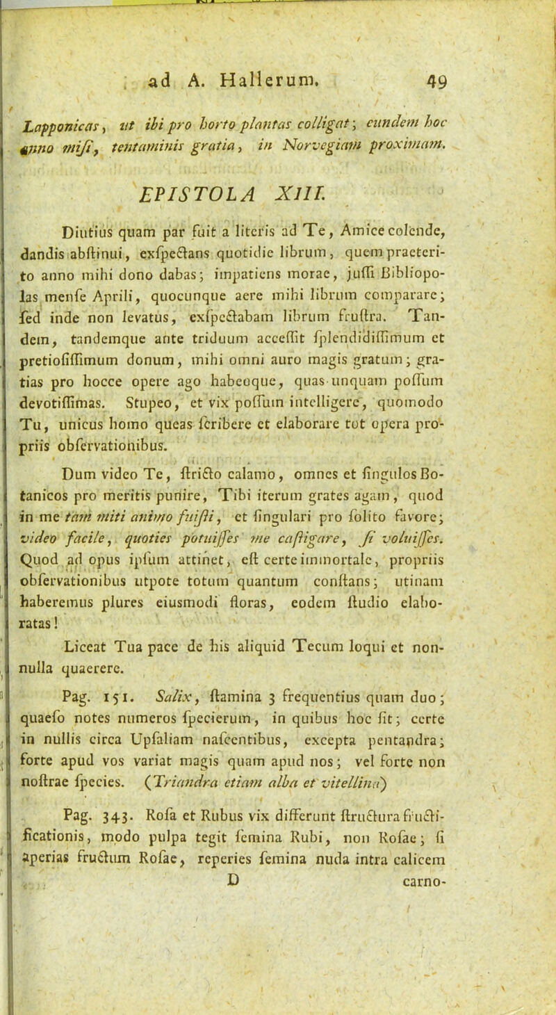 s . ad A. Hallerum. 49 Lapponicar, iit ihi pro horto plant as colligat; cunclem hoc §;ino mijif tentaminis gratia ^ in Norvegiatn proxivintn. EPISTOLA XllL Diutius quam par fuit a litcris ad Te, Amice coicnde, dandis.abftinui, exfpe6lans quotidic librum, qucmpractcri- to anno mihi dono dabas; impaticns morae, jufll Bibliopo- las menfe Aprili, quocunqiie acre mihi librum comparare; fed inde non levatus, exipcftabam librum fruftra. Tan- dem, tandemque ante triduum acccffit fplendidiilimum ct pretiofiiTimum donum, mihi omni auro magis gratum; gra- tias pro hocce opere ago habeoque, quas unquam pofliim devotiflimas. Stupeo, et vix poflum intclligere', quoinodo Tu, unicus homo queas fcribere ct elaborare rot opera pro- priis obfervatiohibus, * i > , Dum video Te, ftrifto calamo, omnes et fingulosBo- tanicos pro meritis puriire, Tibi iterum grates again, quod in me tarn miti animo ftiifli^ ct fingulari pro folito favorc; video facile, qiiotics potuijfes 7ne cafigare, ft voluijfes. Quod ad opus ipfum attihet, eft certeiminortalc, propriis obfervationibus utpote totum quantum conftans; utinani haberemus plures eiusmodi floras, eodcm ftudio elabo- ratas! Liceat Tua pace de his aliquid Tecum loqui et non- nulla quaerere. Pag. 151. Salix, ftamina 3 frequentius quam duo; quaefo notes numeros fpecierum, in quibus hoc fit; ccrte in nullis circa Upfaliam nafccntibus, excepta pentapdra; forte apud vos variat magis quam apud nos; vel forte non noftrae Ijiecies. (Triandra etiam alba et vitellind) Psg. 343. Rofa et Rubus vix differunt ftruffura frucfi- ficationis, modo pulpa tegit femina Rubi, non Rofae; fi aperias frustum Rofae, rcperies femina nuda intra caliccm D carno-