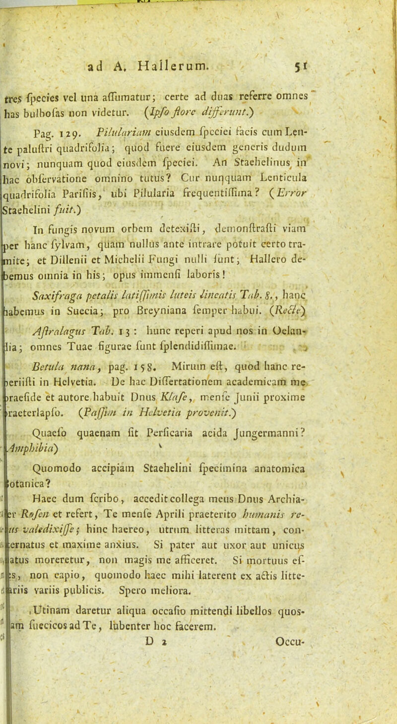 tre;5 fpecies vel una afliimatur; certe ad diias referre omnes^ has bulbofas non videtur. {Ipfo florc diJjcriintP) Pa^. 129. Filulqricim ciiisdcm fpccici Facis cumLen- tc paluftri qiiadrifoJia; quod Fucre ciusdem generis duduin novi; nunquam quod eiusdem Fpeciei. An Staebeliuus^ in hac obfervatione omnino tutus? Cur nuqquam Lcnticula quadrifolia Parifiis,' ubi Pilularia frequentiffiina ? (^Error Staehelini fuit.') In fungis novum orbein dctexiili, demonlflrafti viam per bancfylvam, qiiam nullus ante intrare potuit certotra- mitc; et Dillenii et Michelii Fungi nulli iunt; Hallero de- fcemus omnia in his; opus immenfi laboris! Saxifraga pet alls latiffitnis luteis Ibicatis Ttib.S.^ lianc labemus in Suecia; pro Breyniana Femper habui. (Jiecie), Afiralagiis Tub. i 3 ; hunc reperi apud nos in Oelan- lia; omnes Tuae figurac funt fplcndidiflimae. j Betula nanaj pag. 158. Minim eft, quod hanc re- leriifti in Helvetia. De hac Diftertationem academicam me iraefide et autore liabuit Dnus Klafcy menfe Junii proxime iraeterlapib. (J‘afJhn in Helvetia provenit.') QuacFo quaenam fit Perficaria acida Jungermanni? Amphibia') ^ Quomodo accipiain Staehelini (peciinina anatomica lotanica? II Haec dum feribo, acceditcollega mens Dnus Archia- :i '.V Rofen et refert, Te menfe Aprili praeterito bumanis re- V us valeciixijfe ^ hinc haereo, utrnm litteras mittam, con- i'- ernatiis et maxime anxius. Si pater aut uxor aut unici^ i]| atus moreretur, non magis me afficeret. Si mortuus ef- III IS, non capio, quomodo kaec mihi latcrent ex a£lis litte- iriis variis publicis. Spero meliora. '■ lUtinam daretur aliqua occafin mittendi libellos quos*  am fuecicosadTe, Ihbenter hoc facerem. ^ Da' Occu-